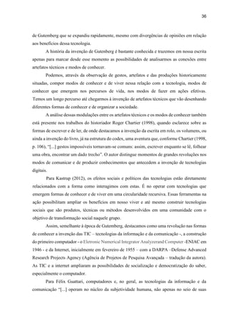 36
de Gutemberg que se expandiu rapidamente, mesmo com divergências de opiniões em relação
aos benefícios dessa tecnologia.
A história da invenção de Gutenberg é bastante conhecida e trazemos em nossa escrita
apenas para marcar desde esse momento as possibilidades de analisarmos as conexões entre
artefatos técnicos e modos de conhecer.
Podemos, através da observação de gestos, artefatos e das produções historicamente
situadas, compor modos de conhecer e de viver nessa relação com a tecnologia, modos de
conhecer que emergem nos percursos de vida, nos modos de fazer em ações efetivas.
Temos um longo percurso até chegarmos à invenção de artefatos técnicos que vão desenhando
diferentes formas de conhecer e de organizar a sociedade.
A análise dessas modulações entre os artefatos técnicos e os modos de conhecer também
está presente nos trabalhos do historiador Roger Chartier (1998), quando esclarece sobre as
formas de escrever e de ler, de onde destacamos a invenção da escrita em rolo, os volumens, ou
ainda a invenção do livro, já na estrutura do codex, uma aventura que, conforme Chartier (1998,
p. 106), “[...] gestos impossíveis tornavam-se comuns: assim, escrever enquanto se lê, folhear
uma obra, encontrar um dado trecho”. O autor distingue momentos de grandes revoluções nos
modos de comunicar e de produzir conhecimentos que antecedem a invenção de tecnologias
digitais.
Para Kastrup (2012), os efeitos sociais e políticos das tecnologias estão diretamente
relacionados com a forma como interagimos com estas. É no operar com tecnologias que
emergem formas de conhecer e de viver em uma circularidade recursiva. Essas ferramentas na
ação possibilitam ampliar os benefícios em nosso viver e até mesmo construir tecnologias
sociais que são produtos, técnicas ou métodos desenvolvidos em uma comunidade com o
objetivo de transformação social naquele grupo.
Assim, semelhante à época de Gutemberg, destacamos como uma revolução nas formas
de conhecer a invenção das TIC – tecnologias da informação e da comunicação -, a construção
do primeiro computador - o Eletronic Numerical Integrator Analyzerand Computer -ENIAC em
1946 - e da Internet, inicialmente em fevereiro de 1955 – com a DARPA –Defense Advanced
Research Projects Agency (Agência de Projetos de Pesquisa Avançada – tradução da autora).
As TIC e a internet ampliaram as possibilidades de socialização e democratização do saber,
especialmente o computador.
Para Félix Guattari, computadores e, no geral, as tecnologias da informação e da
comunicação “[...] operam no núcleo da subjetividade humana, não apenas no seio de suas
 