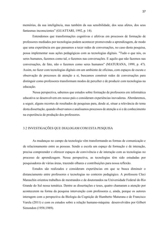 37
memórias, da sua inteligência, mas também da sua sensibilidade, dos seus afetos, dos seus
fantasmas inconscientes” (GUATTARI, 1992, p. 14).
Entendemos que transformações cognitivas e afetivas em processos de formação de
professores mediados por tecnologias podem acontecer promovendo a aprendizagem, de modo
que uma experiência em que passamos a tecer redes de conversações, no caso desta pesquisa,
possa implementar suas ações pedagógicas com as tecnologias digitais. "Tudo o que nós, os
seres humanos, fazemos como tal, o fazemos nas conversações. E aquilo que não fazemos nas
conversações, de fato, não o fazemos como seres humanos" (MATURANA, 1999, p. 47).
Assim, no fazer com tecnologias digitais em um ambiente de oficinas, com espaços de escuta e
observação de processos de atenção a si, buscamos construir redes de conversações para
distinguir como professores transformam modos de perceber e de produzir com tecnologias na
educação.
Nessa perspectiva, sabemos que estudos sobre formação de professores em informática
educativa se desenvolvem em nosso país e consideram experiências inovadoras. Abordaremos,
a seguir, alguns recortes de resultados de pesquisas para, desde aí, situar a relevância do tema
desta dissertação, quando observamos e analisamos processos de atenção a si e de conhecimento
na experiência de produção dos professores.
3.2 INVESTIGAÇÕES QUE DIALOGAM COM ESTA PESQUISA
As mudanças no campo da tecnologia vêm transformando as formas de comunicação e
de relacionamento entre as pessoas. Sendo a escola um espaço de formação e de interação,
precisa compreender e oferecer espaços de convivência e de interação com as tecnologias no
processo de aprendizagem. Nessa perspectiva, as tecnologias têm sido estudadas por
pesquisadores de várias áreas, trazendo olhares e contribuições para nossa reflexão.
Estudos são realizados e consideram experiências em que se busca diminuir o
distanciamento entre professores e tecnologias no contexto pedagógico. A professora Cleci
Maraschin orientou trabalhos de mestrandos e de doutorandos na Universidade Federal do Rio
Grande do Sul nessa temática. Dentre as dissertações e teses, quatro chamaram a atenção por
acontecerem na forma da pesquisa intervenção com professores e, ainda, porque os autores
interagem com a perspectiva da Biologia da Cognição de Humberto Maturana e de Francisco
Varela (2011) e com os estudos sobre a relação humano-máquina desenvolvidos por Gilbert
Simondon (1958;1989).
 