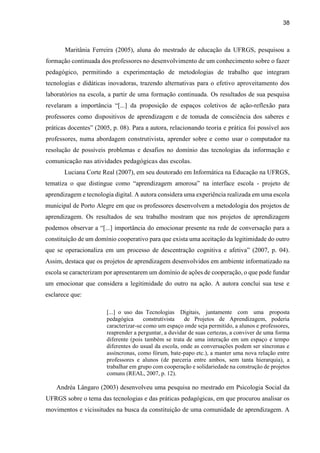38
Maritânia Ferreira (2005), aluna do mestrado de educação da UFRGS, pesquisou a
formação continuada dos professores no desenvolvimento de um conhecimento sobre o fazer
pedagógico, permitindo a experimentação de metodologias de trabalho que integram
tecnologias e didáticas inovadoras, trazendo alternativas para o efetivo aproveitamento dos
laboratórios na escola, a partir de uma formação continuada. Os resultados de sua pesquisa
revelaram a importância “[...] da proposição de espaços coletivos de ação-reflexão para
professores como dispositivos de aprendizagem e de tomada de consciência dos saberes e
práticas docentes” (2005, p. 08). Para a autora, relacionando teoria e prática foi possível aos
professores, numa abordagem construtivista, aprender sobre e como usar o computador na
resolução de possíveis problemas e desafios no domínio das tecnologias da informação e
comunicação nas atividades pedagógicas das escolas.
Luciana Corte Real (2007), em seu doutorado em Informática na Educação na UFRGS,
tematiza o que distingue como “aprendizagem amorosa” na interface escola - projeto de
aprendizagem e tecnologia digital. A autora considera uma experiência realizada em uma escola
municipal de Porto Alegre em que os professores desenvolvem a metodologia dos projetos de
aprendizagem. Os resultados de seu trabalho mostram que nos projetos de aprendizagem
podemos observar a “[...] importância do emocionar presente na rede de conversação para a
constituição de um domínio cooperativo para que exista uma aceitação da legitimidade do outro
que se operacionaliza em um processo de descentração cognitiva e afetiva” (2007, p. 04).
Assim, destaca que os projetos de aprendizagem desenvolvidos em ambiente informatizado na
escola se caracterizam por apresentarem um domínio de ações de cooperação, o que pode fundar
um emocionar que considera a legitimidade do outro na ação. A autora conclui sua tese e
esclarece que:
[...] o uso das Tecnologias Digitais, juntamente com uma proposta
pedagógica construtivista de Projetos de Aprendizagem, poderia
caracterizar-se como um espaço onde seja permitido, a alunos e professores,
reaprender a perguntar, a duvidar de suas certezas, a conviver de uma forma
diferente (pois também se trata de uma interação em um espaço e tempo
diferentes do usual da escola, onde as conversações podem ser síncronas e
assíncronas, como fórum, bate-papo etc.), a manter uma nova relação entre
professores e alunos (de parceria entre ambos, sem tanta hierarquia), a
trabalhar em grupo com cooperação e solidariedade na construção de projetos
comuns (REAL, 2007, p. 12).
Andréa Lângaro (2003) desenvolveu uma pesquisa no mestrado em Psicologia Social da
UFRGS sobre o tema das tecnologias e das práticas pedagógicas, em que procurou analisar os
movimentos e vicissitudes na busca da constituição de uma comunidade de aprendizagem. A
 