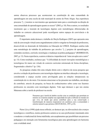 39
autora observou processos que aconteceram na constituição de uma comunidade de
aprendizagem em uma escola da rede municipal de ensino de Porto Alegre. Sua experiência
procurou “[...] mostrar os movimentos que apontaram tanto para a constituição na direção de
uma comunidade de aprendizagem quanto os recuos” (2003, p. 10). Para a autora, os resultados
mostraram que a inserção de tecnologias digitais com metodologias diferenciadas de
trabalho no contexto educacional pode reconfigurar outros espaços de convivência e de
aprendizagem.
É importante ainda destacar o trabalho de Sheyla Rodrigues (2007) que apresenta uma
rede de conversação virtual como engendramento coletivo-singular na formação de professores,
desenvolvido no doutorado de Informática na Educação da UFRGS. Rodrigues analisa toda
uma metodologia de trabalho de professores que envolve “[...] projetos de aprendizagem,
conteúdos escolares, currículo, tecnologias e mudanças na prática pedagógica” (RODRIGUES,
2007, p. 13). Nesta experiência, a autora evidencia a importância de “estar em ação com o outro”
(p. 13). Como resultados, esclarece que: “A dificuldade de inserir inovações metodológicas e
tecnológicas foi maior em virtude do contexto curricular estruturado de forma disciplinar,
fragmentado e diretivo” (p. 136).
As pesquisas citadas têm uma relação direta com o objetivo da nossa pesquisa que
envolve a relação de professores com tecnologias digitais na interface educação e tecnologia,
considerando o espaço escolar como privilegiado para as relações interpessoais na
constituição de si e do meio. Um mesmo emocionar se faz presente nos trabalhos, um desejo
de contribuir, através da pesquisa, na busca de conhecimentos sobre como nos fazemos
professores no encontro com tecnologias digitais. Vale aqui destacar o que nos ensina
Maturana sobre a tarefa do professor na escola:
Pensamos que é tarefa do âmbito escolar criar as condições que permitam ao
menino ou à menina ampliar sua capacidade de ação e reflexão no mundo em
que vive, de modo que possa contribuir para a sua conservação e
transformação de maneira responsável em coerência com a comunidade e
entorno natural a que pertence (MATURANA, 1997, p.18).
Pierre Lévy (1998) ajuda nessa reflexão, ao destacar que, na efervescência dos avanços
tecnológicos e científicos, muitos professores sentem-se no caos profissional, transitando entre
o moderno e o tradicional de forma indefinida, sem acoplamentos que possibilitem um percurso
pedagógico em interação com ferramentas tecnológicas para uma aprendizagem em harmonia
com a realidade atual.
 