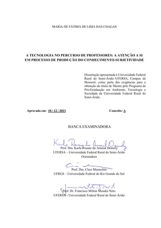 MARIA DE FÁTIMA DE LIMA DAS CHAGAS
A TECNOLOGIA NO PERCURSO DE PROFESSORES: A ATENÇÃO A SI
EM PROCESSO DE PRODUÇÃO DO CONHECIMENTO-SUBJETIVIDADE
Dissertação apresentada à Universidade Federal
Rural do Semi-Árido–UFERSA, Campus de
Mossoró, como parte das exigências para a
obtenção do título de Mestre pelo Programa de
Pós-Graduação em Ambiente, Tecnologia e
Sociedade da Universidade Federal Rural do
Semi-Árido.
Aprovada em: 10 / 12 / 2013 Conceito: A
BANCA EXAMINADORA
Prof. Dra. Karla Rosane do Amaral Demoly
UFERSA – Universidade Federal Rural do Semi-Árido
Orientadora
Prof. Dra. Cleci Maraschin
UFRGS – Universidade Federal do Rio Grande do Sul
Prof. Dr. Francisco Milton Mendes Neto
UFERSA - Universidade Federal Rural do Semi-Árido
 