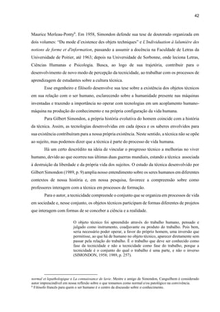 42
Maurice Merleau-Ponty6
. Em 1958, Simondon defende sua tese de doutorado organizada em
dois volumes: “Du mode d’existence des objets techniques” e L'Individuation à lalumière des
notions de forme et d'information, passando a assumir a docência na Faculdade de Letras da
Universidade de Poitier, até 1963; depois na Universidade de Sorbonne, onde leciona Letras,
Ciências Humanas e Psicologia. Busca, ao logo de sua trajetória, contribuir para o
desenvolvimento de novo modo de percepção da tecnicidade, ao trabalhar com os processos de
aprendizagem de estudantes sobre a cultura técnica.
Esse engenheiro e filósofo desenvolve sua tese sobre a existência dos objetos técnicos
em sua relação com o ser humano, esclarecendo sobre a humanidade presente nas máquinas
inventadas e trazendo a importância no operar com tecnologias em um acoplamento humano-
máquina na produção do conhecimento e na própria configuração da vida humana.
Para Gilbert Simondon, a própria história evolutiva do homem coincide com a história
da técnica. Assim, as tecnologias desenvolvidas em cada época e os saberes envolvidos para
sua existência contribuíram para a nossa própria existência. Neste sentido, a técnica não se opõe
ao sujeito, mas podemos dizer que a técnica é parte do processo de vida humana.
Há um certo descrédito na ideia de vincular o progresso técnico a melhorias no viver
humano, devido ao que ocorreu nas últimas duas guerras mundiais, estando a técnica associada
à destruição da liberdade e da própria vida dos sujeitos. O estudo da técnica desenvolvido por
Gilbert Simondon (1989, p. 9) amplia nosso entendimento sobre os seres humanos em diferentes
contextos de nossa história e, em nossa pesquisa, favorece a compreensão sobre como
professores interagem com a técnica em processos de formação.
Para o autor, a tecnicidade compreende o conjunto que se organiza em processos de vida
em sociedade e, nesse conjunto, os objetos técnicos participam de formas diferentes de projetos
que interagem com formas de se conceber a ciência e a realidade.
O objeto técnico foi apreendido através do trabalho humano, pensado e
julgado como instrumento, coadjuvante ou produto do trabalho. Pois bem,
seria necessário poder operar, a favor do próprio homem, uma inversão que
permitisse, ao que há de humano no objeto técnico, aparecer diretamente sem
passar pela relação do trabalho. É o trabalho que deve ser conhecido como
fase da tecnicidade e não a tecnicidade como fase do trabalho, porque a
tecnicidade é o conjunto do qual o trabalho é uma parte, e não o inverso
(SIMONDON, 1958; 1989, p. 257).
normal et lepathologique e La connaissance de lavie. Mestre e amigo de Simondon, Canguilhem é considerado
autor imprescindível em nossa reflexão sobre o que tomamos como normal e/ou patológico na convivência.
6
Filósofo francês para quem o ser humano é o centro da discussão sobre o conhecimento.
 