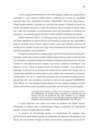 43
Assim, a relação entre pensamento e vida é uma analogia à relação entre o objeto técnico
estruturado e o meio natural. O objeto técnico é produzido por um jogo de causalidade
recorrente entre vida e pensamento do homem. (SIMONDON, 1989, p.60). Dessa forma, a
relação humano-máquina é inventada em cada época para atender a demanda do desejo dos
sujeitos, interagindo com projetos e modos de conceber a vida em sociedade. Contudo, é certo
que a cada nova tecnologia, os posicionamentos sobre essa necessidade de existência são
divergentes e se constituem grupos favoráveis e outros contrários à ferramenta em questão.
Gilbert Simondon (1989, p. 12) afirma que existe uma recusa do homem em atribuir
uma maior importância aos objetos técnicos. Essa resistência acontece por não compreender o
modo de existência desses objetos, vendo-os muitas vezes numa dimensão utilitarista, de
domínio, de uso, quando o correto seria vê-los como prolongamento das mãos humanas, numa
dimensão de produção, como já referimos.
É essencial aqui discutirmos a relação cultura e técnica, tão bem desenvolvida pelo autor.
Simondon esclarece que, em uma sociedade repleta de objetos técnicos, cada vez mais concretos
e diversificados, o propósito do homem em relação às tecnologias não pode mais ser o de tentar
ser dono de “uma tropa de escravos” sempre a seu serviço - controlar as tecnologias - nem
tampouco o de ser “vítima de máquinas hostis” em relação ao homem – estar submetido às
tecnologias. O processo de concretização dos objetos técnicos produz uma sinergia entre os
elementos que organizam um sistema técnico e, nesta relação entre o ser humano e as máquinas,
o homem passa a ser um “[...] organizador permanente de uma sociedade de objetos técnicos
que precisam dele como os músicos necessitam do chefe de uma orquestra” (SIMONDON,
1958, 1989, p. 11). Essa interação humano-máquina traz uma relação de produção, de ação
coletiva e não acontece como uma relação de escravidão, nem do homem e nem da máquina.
A oposição entre a cultura e a técnica, entre o homem e a máquina, é falsa e
sem fundamento; ela esconde apenas ignorância ou ressentimento. Ela
mascara atrás de um humanismo fácil uma realidade rica em esforços
humanos e em forças naturais e que constitui o mundo dos objetos técnicos,
mediadores entre a natureza e o homem (SIMONDON 1958,1989, p.9).
O autor desenvolve uma análise dos modos de existência dos objetos técnicos
considerando as relações entre a individualização técnica, os processos de conhecimento
humanos, a cultura e a organização da sociedade.
O processo de concretização acontece na transformação de máquinas antes
desenvolvidas de modo abstrato, quando um componente era autônomo e desempenhava uma
função, sem uma conexão e sinergia na relação com os demais componentes de um sistema.
 