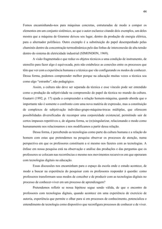 44
Fomos encaminhando-nos para máquinas concretas, estruturadas de modo a compor os
elementos em um conjunto sistêmico, ao que o autor esclarece citando dois exemplos, um deles
mostra que a máquina de Gramme deixou seu lugar, dentro da produção de energia elétrica,
para o alternador polifásico. Outro exemplo é a substituição do papel desempenhado pelas
chaminés dentro da concentração termodinâmica pelo das linhas de interconexão de alta tensão
dentro do sistema de eletricidade industrial (SIMONDON, 1969).
A visão fragmentada e que reduz os objetos técnicos a uma condição de instrumento, de
utensílio para fazer algo é equivocada, pois não estabelece as conexões entre os processos que
têm que ver com a experiência humana e a técnica que vão configurando os modos de conhecer.
Dessa forma, podemos compreender melhor porque na educação muitas vezes a técnica soa
como algo “estranho”, não pedagógico.
Assim, a cultura não deve ser separada da técnica e esse vínculo pode ser entendido
como a produção da subjetividade na compreensão do papel da técnica no mundo da cultura.
Guatarri (1992, p. 17) ajuda a compreender a relação homem-máquina, quando aborda que o
importante não é somente o confronto com uma nova matéria de expressão, mas a constituição
de complexos de subjetivação indivíduo-grupo-máquina-trocas múltiplas, que oferecem
possibilidades diversificadas de recompor uma corporeidade existencial, permitindo sair de
certos impasses repetitivos e, de alguma forma, se (re)singularizar, relacionando o modo como
humanamente nos relacionamos e nos modificamos a partir dessa relação.
Dessa forma, é percebendo as tecnologias como parte da cultura humana e a relação do
homem com estas que pretendemos na pesquisa observar os processos de atenção, numa
perspectiva em que os professores constituem a si mesmo nos fazeres com as tecnologias. A
ênfase em nossa pesquisa está na observação e análise das produções e das perguntas que os
professores se colocam nas recorrências e mesmo nos movimentos recursivos em que operaram
com tecnologias digitais na educação.
Essas discussões nos encaminham para o espaço da escola onde o estudo acontece, de
modo a buscar na experiência do pesquisar com os professores responder à questão: como
professores transformam seus modos de conceber e de produzir com as tecnologias digitais no
processo de conhecer-viver em um processo de aprendizagem?
Pretendemos refletir se nossa hipótese segue sendo válida, de que o encontro de
professores com tecnologias digitais, quando acontece em uma experiência de exercício de
autoria, experiência que permite o olhar para si em processos de conhecimento, potencializa o
entendimento de tecnologia como dispositivo que reconfigura processos de conhecer e de viver.
 