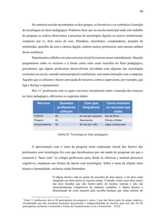 45
No contexto escolar encontramos os dois grupos, os favoráveis e os contrários à inserção
de tecnologias no fazer pedagógico. Podemos dizer que na escola municipal onde este trabalho
de pesquisa se realiza observamos a presença de tecnologias digitais no acervo institucional,
composto por tv, dvd, caixa de som, filmadora, microfones, computadores, projetor de
multimídia, aparelho de som e câmera digital, embora muitos professores nem mesmo saibam
dessa existência.
Depoimentos colhidos em uma conversa inicial favorecem nosso entendimento. Quando
perguntamos sobre os recursos e a forma como estes eram inseridos no fazer pedagógico,
percebemos que alguns professores desenvolviam atividades com algumas das tecnologias
existentes na escola, contudo numa perspectiva utilitarista, sem muita interação com a máquina.
Aqueles que as utilizam o fazem com ajuda de terceiros, como a supervisora, por exemplo, que
liga e desliga o equipamento.
Dos 117
professores com os quais conversei inicialmente sobre a inserção dos recursos
no fazer pedagógico, obtivemos os seguintes dados:
Tabela 02: Tecnologia no fazer pedagógico
A aproximação com o tema da pesquisa nesta exploração inicial dos fazeres dos
professores com tecnologias fez com que decidíssemos por um modo de pesquisar em que o
essencial é “fazer com” os colegas professores para, desde aí, observar e analisar processos
cognitivos, mudanças nas formas de operar com tecnologias. Sobre o tema da relação entre
técnica e humanidade, esclarece ainda Simondon:
O objeto técnico está no ponto de encontro de dois meios, e ele deve estar
integrado aos dois meios ao mesmo tempo. Contudo, como esses dois meios
são dois mundos que não fazem parte do mesmo sistema e não são
necessariamente compatíveis de maneira completa, o objeto técnico é
determinado de certa maneira pela escolha humana que tenta realizar do
7
Estes 11 professores são os 08 participantes da pesquisa e outros 3 que não fazem parte do grupo empírico,
considerando que não aceitaram participar descrevendo a indisponibilidade de horários para este fim. Os 08
participantes aceitaram e assinaram o Termo de Consentimento Livre e Esclarecido – TCLE.
 
