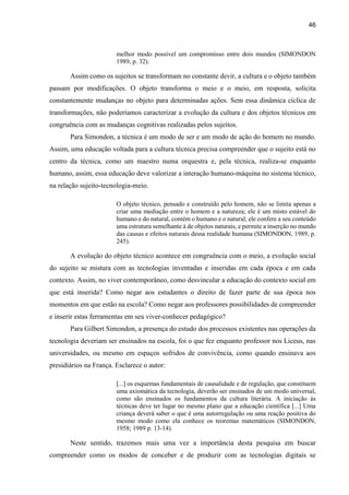 46
melhor modo possível um compromisso entre dois mundos (SIMONDON
1989, p. 32).
Assim como os sujeitos se transformam no constante devir, a cultura e o objeto também
passam por modificações. O objeto transforma o meio e o meio, em resposta, solicita
constantemente mudanças no objeto para determinadas ações. Sem essa dinâmica cíclica de
transformações, não poderíamos caracterizar a evolução da cultura e dos objetos técnicos em
congruência com as mudanças cognitivas realizadas pelos sujeitos.
Para Simondon, a técnica é um modo de ser e um modo de ação do homem no mundo.
Assim, uma educação voltada para a cultura técnica precisa compreender que o sujeito está no
centro da técnica, como um maestro numa orquestra e, pela técnica, realiza-se enquanto
humano, assim, essa educação deve valorizar a interação humano-máquina no sistema técnico,
na relação sujeito-tecnologia-meio.
O objeto técnico, pensado e construído pelo homem, não se limita apenas a
criar uma mediação entre o homem e a natureza; ele é um misto estável do
humano e do natural, contém o humano e o natural; ele confere a seu conteúdo
uma estrutura semelhante à de objetos naturais, e permite a inserção no mundo
das causas e efeitos naturais dessa realidade humana (SIMONDON, 1989, p.
245).
A evolução do objeto técnico acontece em congruência com o meio, a evolução social
do sujeito se mistura com as tecnologias inventadas e inseridas em cada época e em cada
contexto. Assim, no viver contemporâneo, como desvincular a educação do contexto social em
que está inserida? Como negar aos estudantes o direito de fazer parte de sua época nos
momentos em que estão na escola? Como negar aos professores possibilidades de compreender
e inserir estas ferramentas em seu viver-conhecer pedagógico?
Para Gilbert Simondon, a presença do estudo dos processos existentes nas operações da
tecnologia deveriam ser ensinados na escola, foi o que fez enquanto professor nos Liceus, nas
universidades, ou mesmo em espaços sofridos de convivência, como quando ensinava aos
presidiários na França. Esclarece o autor:
[...] os esquemas fundamentais de causalidade e de regulação, que constituem
uma axiomática da tecnologia, deverão ser ensinados de um modo universal,
como são ensinados os fundamentos da cultura literária. A iniciação às
técnicas deve ter lugar no mesmo plano que a educação científica [...] Uma
criança deverá saber o que é uma autorregulação ou uma reação positiva do
mesmo modo como ela conhece os teoremas matemáticos (SIMONDON,
1958; 1989 p. 13-14).
Neste sentido, trazemos mais uma vez a importância desta pesquisa em buscar
compreender como os modos de conceber e de produzir com as tecnologias digitais se
 