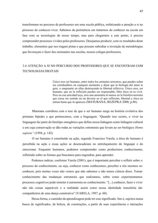 47
transformam no percurso de professores em uma escola pública, enfatizando a atenção a si no
processo de conhecer-viver. Sabemos da pertinência em tratarmos do conhecer na escola em
fase com as tecnologias de nosso tempo, mas para chegarmos a este ponto, é preciso
compreender processos vividos pelos professores. Desejamos produzir, com os resultados deste
trabalho, elementos que nos tragam pistas e que possam subsidiar a invenção de metodologias
que favoreçam o fazer dos ensinantes nas escolas, nossos colegas professores.
3.4 ATENÇÃO A SI NO PERCURSO DOS PROFESSORES QUE SE ENCONTRAM COM
TECNOLOGIAS DIGITAIS
Único eres ser humano, entre todos los animales terrestres, que puedes soltar
tus certidumbres en cualquier momento y dejar que la biología del amor te
guíe, o enajenarte en ellas destruyendo tu libertad reflexiva. Único eres, ser
humano, que en la reflexión puedes ser responsable, libre ético en tu vivir.
Pero en esa unicidad tuya, eres una anomalía al menos en la biósfera terrestre
que cursa sin sentido en un devenir en el que reflexión, libertad y ética no
entran hasta que tú apareces (MATURANA; REZEPKA 2008, p.86).
Maturana corrobora com a tese de que o ser humano surge na história evolutiva dos
primatas bípedes a que pertencemos, com a linguagem. “Quando isso ocorre, o viver na
linguagem faz parte do fenótipo ontogênico que define nossa linhagem como linhagem cultural
e em cuja conservação se dão todas as variações estruturais que levam ao ser biológico Homo
sapiens” (1994, p. 142).
O ser humano é constituído na ação, segundo Francisco Varela, a ética do humano é
percebida na ação e essas ações se desencadeiam no entrelaçamento do linguajar e do
emocionar. Enquanto humanos, podemos compreender como produzimos conhecimento,
refletindo sobre as formas que buscamos para engendrar, para aprender.
Podemos indicar, conforme Varela (2001), que é importante perceber e refletir sobre o
processo do conhecimento, ou seja, conhecer como conhecemos, perceber a nós mesmos no
conhecer, pois muitas vezes não vemos que não sabemos e não temos ciência disso. Tomar
conhecimento das mudanças estruturais que realizamos, sobre como experimentamos
processos cognitivos pode remeter à autonomia no conhecimento. “[...] conhecer, fazer e viver
não são coisas separáveis e a realidade assim como nossa identidade transitória são
companheiros de uma dança construtiva” (VARELA, 1997, p. 60).
Dessa forma, o caminho da aprendizagem pode ter esse significado. Isto é, sujeitos numa
busca de significados, de beleza, de construções, a partir de suas experiências e interações
 