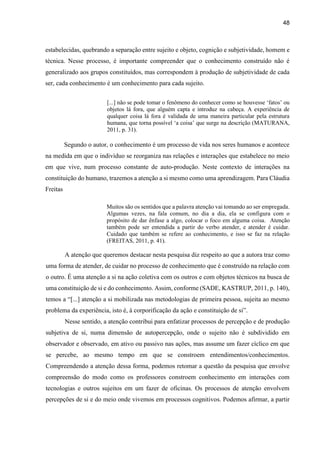 48
estabelecidas, quebrando a separação entre sujeito e objeto, cognição e subjetividade, homem e
técnica. Nesse processo, é importante compreender que o conhecimento construído não é
generalizado aos grupos constituídos, mas correspondem à produção de subjetividade de cada
ser, cada conhecimento é um conhecimento para cada sujeito.
[...] não se pode tomar o fenômeno do conhecer como se houvesse ‘fatos’ ou
objetos lá fora, que alguém capta e introduz na cabeça. A experiência de
qualquer coisa lá fora é validada de uma maneira particular pela estrutura
humana, que torna possível ‘a coisa’ que surge na descrição (MATURANA,
2011, p. 31).
Segundo o autor, o conhecimento é um processo de vida nos seres humanos e acontece
na medida em que o indivíduo se reorganiza nas relações e interações que estabelece no meio
em que vive, num processo constante de auto-produção. Neste contexto de interações na
constituição do humano, trazemos a atenção a si mesmo como uma aprendizagem. Para Cláudia
Freitas
Muitos são os sentidos que a palavra atenção vai tomando ao ser empregada.
Algumas vezes, na fala comum, no dia a dia, ela se configura com o
propósito de dar ênfase a algo, colocar o foco em alguma coisa. Atenção
também pode ser entendida a partir do verbo atender, e atender é cuidar.
Cuidado que também se refere ao conhecimento, e isso se faz na relação
(FREITAS, 2011, p. 41).
A atenção que queremos destacar nesta pesquisa diz respeito ao que a autora traz como
uma forma de atender, de cuidar no processo de conhecimento que é construído na relação com
o outro. É uma atenção a si na ação coletiva com os outros e com objetos técnicos na busca de
uma constituição de si e do conhecimento. Assim, conforme (SADE, KASTRUP, 2011, p. 140),
temos a “[...] atenção a si mobilizada nas metodologias de primeira pessoa, sujeita ao mesmo
problema da experiência, isto é, à corporificação da ação e constituição de si”.
Nesse sentido, a atenção contribui para enfatizar processos de percepção e de produção
subjetiva de si, numa dimensão de autopercepção, onde o sujeito não é subdividido em
observador e observado, em ativo ou passivo nas ações, mas assume um fazer cíclico em que
se percebe, ao mesmo tempo em que se constroem entendimentos/conhecimentos.
Compreendendo a atenção dessa forma, podemos retomar a questão da pesquisa que envolve
compreensão do modo como os professores constroem conhecimento em interações com
tecnologias e outros sujeitos em um fazer de oficinas. Os processos de atenção envolvem
percepções de si e do meio onde vivemos em processos cognitivos. Podemos afirmar, a partir
 