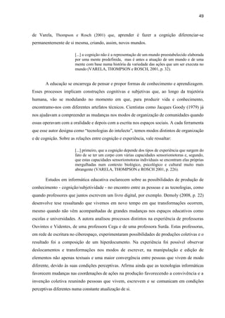 49
de Varela, Thompson e Rosch (2001) que, aprender é fazer a cognição diferenciar-se
permanentemente de si mesma, criando, assim, novos mundos.
[...] a cognição não é a representação de um mundo preestabelecido elaborada
por uma mente predefinida, mas é antes a atuação de um mundo e de uma
mente com base numa história da variedade das ações que um ser executa no
mundo (VARELA, THOMPSON e ROSCH, 2001, p. 32).
A educação se encarrega de pensar e propor formas de conhecimento e aprendizagem.
Esses processos implicam construções cognitivas e subjetivas que, ao longo da trajetória
humana, vão se modulando no momento em que, para produzir vida e conhecimento,
encontramo-nos com diferentes artefatos técnicos. Cientistas como Jacques Goody (1979) já
nos ajudavam a compreender as mudanças nos modos de organização de comunidades quando
essas operavam com a oralidade e depois com a escrita nos espaços sociais. A cada ferramenta
que esse autor designa como “tecnologias do intelecto”, temos modos distintos de organização
e de cognição. Sobre as relações entre cognição e experiência, vale ressaltar:
[...] primeiro, que a cognição depende dos tipos de experiência que surgem do
fato de se ter um corpo com várias capacidades sensoriomotoras e, segundo,
que estas capacidades sensoriomotoras individuais se encontram elas próprias
mergulhadas num contexto biológico, psicológico e cultural muito mais
abrangente (VARELA, THOMPSON e ROSCH 2001, p. 226).
Estudos em informática educativa esclarecem sobre as possibilidades de produção de
conhecimento - cognição/subjetividade - no encontro entre as pessoas e as tecnologias, como
quando professores que juntos escrevem um livro digital, por exemplo. Demoly (2008, p. 22)
desenvolve tese ressaltando que vivemos em novo tempo em que transformações ocorrem,
mesmo quando não vêm acompanhadas de grandes mudanças nos espaços educativos como
escolas e universidades. A autora analisou processos distintos na experiência de professoras
Ouvintes e Videntes, de uma professora Cega e de uma professora Surda. Estas professoras,
em rede de escritura no ciberespaço, experimentaram possibilidades de produções coletivas e o
resultado foi a composição de um hiperdocumento. Na experiência foi possível observar
deslocamentos e transformações nos modos de escrever, na manipulação e edição de
elementos não apenas textuais e uma maior convergência entre pessoas que vivem de modo
diferente, devido às suas condições perceptivas. Afirma ainda que as tecnologias informáticas
favorecem mudanças nas coordenações de ações na produção favorecendo a convivência e a
invenção coletiva reunindo pessoas que vivem, escrevem e se comunicam em condições
perceptivas diferentes numa constante atualização de si.
 
