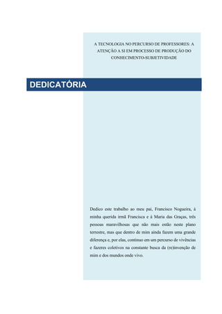 A TECNOLOGIA NO PERCURSO DE PROFESSORES: A
ATENÇÃO A SI EM PROCESSO DE PRODUÇÃO DO
CONHECIMENTO-SUBJETIVIDADE
Dedico este trabalho ao meu pai, Francisco Nogueira, à
minha querida irmã Francisca e à Maria das Graças, três
pessoas maravilhosas que não mais estão neste plano
terrestre, mas que dentro de mim ainda fazem uma grande
diferença e, por elas, continuo em um percurso de vivências
e fazeres coletivos na constante busca da (re)invenção de
mim e dos mundos onde vivo.
DEDICATÓRIA
 