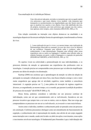 50
Essa atualização de si é referida por Deleuze:
Uma vida está em toda parte, em todos os momentos que este ou aquele sujeito
vivo atravessa e que esses objetos vivos medem: vida imanente que
transporta os acontecimentos ou singularidades que não fazem mais do
que se atualizar nos sujeitos e nos objetos. Essa vida indefinida não tem,
ela própria, momentos, por mais próximos que estejam uns dos outros,
mas apensas entre tempos, entre momentos (DELEUZE, 2002, p. 14).
Esta relação construída na interação com objetos destaca-se na atualidade e as
tecnologias disponíveis favorecem múltiplas formas de aprendizagem, transformando as formas
de viver.
[...] uma explicação do que é o viver e, ao mesmo tempo, uma explicação da
fenomenologia observada no constante vir-a-ser dos seres vivos no domínio
de sua existência. Enquanto uma reflexão sobre o conhecer, sobre o
conhecimento, é uma epistemologia. Enquanto uma reflexão sobre nossa
experiência com os outros na linguagem, é também uma reflexão sobre as
relações humanas em geral, e sobre a linguagem e a cognição em particular
(MAGRO & PAREDES, in MATURANA, 2001, p. 13).
Os sujeitos vivem na coletividade a potencialização de suas individualidades, e os
processos distintos da atenção se apresentam nas experiências dos professores com as
tecnologias. A atenção precisa ser compreendida como processo que vai além da simplificação
presente nas ideias de atenção e/ou desatenção.
Kastrup (2004) nos esclarece que a aprendizagem da atenção vai além da relação da
percepção ou sensação voltada para um único foco, mas busca relações consigo e com o meio
numa congruência que agrega não só atividade cognitiva, como também a consciência
intencional. A cognição precisa ser “[...] uma prática de invenção de regimes cognitivos
diversos, co-engendrando, ao mesmo tempo, o si e o mundo, que passam à condição de produtos
do processo de invenção” (KASTRUP 2004, p. 8).
Dessa forma, podemos considerar o indivíduo em um processo contínuo de
individuação, como um ser que constantemente está se individuando, fazendo-se em um
processo inventivo que sempre tem a ver com os outros, com os objetos. Mas isso exige que
compreendamos os processos em um ser se individuando, ou tornando-se num meio/milieux.
Assim como o indivíduo, também o conhecimento pode ser pensado como um processo
em construção. Conforme procuramos distinguir como um entendimento do funcionamento da
cognição, o conhecimento não é representação do mundo, mas advém de um corpo engajado
numa interação com o mundo, sendo este levado a se abrir em ações e movimentos, essas ações
e movimentos envolvem tecnologias. O fundamental para Simondon é que a individuação não
 