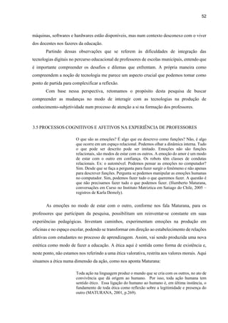 52
máquinas, softwares e hardwares estão disponíveis, mas num contexto desconexo com o viver
dos docentes nos fazeres da educação.
Partindo dessas observações que se referem às dificuldades de integração das
tecnologias digitais no percurso educacional de professores de escolas municipais, entendo que
é importante compreender os desafios e dilemas que enfrentam. A própria maneira como
compreendem a noção de tecnologia me parece um aspecto crucial que podemos tomar como
ponto de partida para complexificar a reflexão.
Com base nessa perspectiva, retomamos o propósito desta pesquisa de buscar
compreender as mudanças no modo de interagir com as tecnologias na produção de
conhecimento-subjetividade num processo de atenção a si na formação dos professores.
3.5 PROCESSOS COGNITIVOS E AFETIVOS NA EXPERIÊNCIA DE PROFESSORES
O que são as emoções? É algo que eu descrevo como funções? Não, é algo
que ocorre em um espaço relacional. Podemos olhar a dinâmica interna. Tudo
o que pode ser descrito pode ser imitado. Emoções não são funções
relacionais, são modos de estar com os outros. A emoção do amor é um modo
de estar com o outro em confiança. Os robots têm classes de condutas
relacionais. Ex: o automóvel. Podemos pensar as emoções no computador?
Sim. Desde que se faça a pergunta para fazer surgir o fenômeno e não apenas
para descrever funções. Pergunta se podemos manipular as emoções humanas
no computador. Sim, podemos fazer tudo o que queremos fazer. A questão é
que não precisamos fazer tudo o que podemos fazer. (Humberto Maturana,
conversações em Curso no Instituto Matriztica em Satiago do Chile, 2005 –
registros de Karla Demoly).
As emoções no modo de estar com o outro, conforme nos fala Maturana, para os
professores que participam da pesquisa, possibilitam um reinventar-se constante em suas
experiências pedagógicas. Inventam caminhos, experimentam emoções na produção em
oficinas e no espaço escolar, podendo se transformar em direção ao estabelecimento de relações
afetivas com estudantes no processo de aprendizagem. Assim, vai sendo produzida uma nova
estética como modo de fazer a educação. A ética aqui é sentida como forma de existência e,
neste ponto, não estamos nos referindo a uma ética valorativa, restrita aos valores morais. Aqui
situamos a ética numa dimensão da ação, como nos aponta Maturana:
Toda ação na linguagem produz o mundo que se cria com os outros, no ato de
convivência que dá origem ao humano. Por isso, toda ação humana tem
sentido ético. Essa ligação do humano ao humano é, em última instância, o
fundamento de toda ética como reflexão sobre a legitimidade e presença do
outro (MATURANA, 2001, p.269).
 