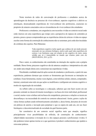 53
Nesta tessitura de redes de conversação de professores e estudantes acerca da
aprendizagem da docência no processo do viver-conhecer, aspectos cognitivos e afetivos se
entrelaçam, desencadeando experiências de viver-conhecer dos professores, essenciais no
propósito de estarem conectados com as circunstâncias do viver-conhecer dos estudantes.
Professores e estudantes, em congruência com recursões vividas no contexto social onde
estão imersos em uma experiência que rompe com a perspectiva do repasse de conteúdos já
prontos, pouco a pouco compreendem que as experiências cheias de certezas vividas no espaço
escolar como formas de construção de conhecimento não se sustentam, pois estão desvinculadas
do cotidiano dos sujeitos. Para Maturana:
Toda experiência cognitiva inclui aquele que conhece de um modo pessoal,
enraizado em sua estrutura biológica, motivo pelo qual toda experiência de
certeza é um fenômeno cego em relação ao ato cognitivo do outro, numa
solidão que só é transcendida no mundo que criamos junto com ele
(MATURANA, 2011, p.22).
Para o autor, os conhecimentos são constituídos na interação dos sujeitos com a própria
realidade. Dessa forma, processos cognitivos são de natureza complexa e interpretativos de cada
ser, tendo uma relação direta com o emocionar nas experiências vividas.
Percebendo a realidade atual de ações sociais de estudantes e professores, a partir de suas
experiências, podemos destacar que existem as ferramentas que favorecem as interações no
cotidiano. Essas ferramentas, muitas vezes digitais, como telefone celular, câmera, computador,
internet, constroem uma rede em que ações se modificam e configuram um sistema cognitivo e
modos de organização da sociedade.
Ao refletir sobre as tecnologias e a educação, sabemos que este fazer ocorre em um
presente centrado no desenvolvimento tecnológico e na busca do êxito individual, profissional
e social, muitas vezes a ênfase está na busca de competência, processos e relações se tecem em
desconfiança e na necessidade de controle no contexto educacional. Assim, gestos e ações de
várias formas acabam sendo milimetricamente calculados e, dessa forma, deixamos de investir
em práticas de autoria e inovação para perpetuar o que se espera de cada um, em seu fazer
hierárquico e descontextualizado da sociedade da qual fazemos parte.
Ser constitutivo de um contexto social significa mais que atuação, significa
principalmente viver possibilidades de reflexão, de construções de conhecimento-
subjetividades necessárias à invenção de si e dos espaços pessoais e profissionais vividos. E
não podemos tomar apenas teorias se o que queremos é produzir conhecimentos que ajudem a
reinventar práticas.
 