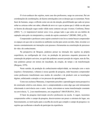 54
O viver-conhecer dos sujeitos, neste caso dos professores, surge no conversar, flui em
coordenações de coordenações, de fazeres entrelaçados com os desejos que os sustentam. Neste
fazer do humano, surge a reflexão como um ato da emoção, possibilitando que cada ser possa
soltar as certezas sobre um saber, olhando de novo se o que se pensa que é válido ou não para
os fazeres da educação segue sendo válido neste contexto em que vivemos. Conforme, Demo
(2002): “[...] é impraticável instruir seres vivos, porque tudo o que entra em seu âmbito de
captação entra pela via interpretativa, a modo do sujeito construtivo” (DEMO, 2002, p.29).
Compreender o professor como sujeito construtivo nos leva a tentar buscar compreender
os espaços em que este se encontra no ambiente escolar para serem ouvidos, falar, inventar a si
mesmo constantemente em interações com pessoas e ferramentas na constituição de percursos
de vida e de conhecimento.
Na perspectiva de Bergson, podemos pensar na interação dos sujeitos na própria
experiência, na configuração do viver, na produção de percursos enquanto processos de
construção do próprio universo, no qual não podemos assumir posição de origem, nem de fim,
mas podemos pensar em termos do inacabado, da criação, do tempo e da transformação
(Bergson, 1979).
Neste sentido, de produção de conhecimento-subjetividade, na interação com o meio
(sujeitos e ferramentas), voltamos à nossa questão de pesquisa, onde buscamos compreender
como professores transformam seus modos de conceber e de produzir com as tecnologias
digitais, enfatizando a atenção a si no processo de aprendizagem.
Como nos esclarece Maturana, é importante perceber a aprendizagem numa perspectiva
de construção coletiva com alunos, isto é, compreendendo-a como algo que está intimamente
relacionada à convivência com o outro. Assim, reinventam-se numa transformação constante
na convivência, “[...] nos transformamos, em congruência” (MATURANA, 2011).
O fazer da pesquisa intervenção envolve professores na escola. A seguir, teceremos
compreensões sobre o campo da pesquisa, descreveremos um pouco a estrutura do lugar, seu
funcionamento, as motivações para a escolha da escola que compõe o campo da pesquisa e os
sujeitos que acolheram o desafio de participar da experiência.
 