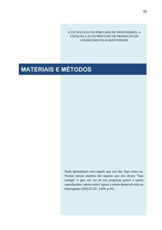 55
Nada aprendemos com aquele que nos diz: faça como eu.
Nossos únicos mestres são aqueles que nos dizem "faça
comigo" e que, em vez de nos proporem gestos a serem
reproduzidos, sabem emitir signos a serem desenvolvidos no
heterogêneo (DELEUZE, 1988, p.54).
A TECNOLOGIA NO PERCURSO DE PROFESSORES: A
ATENÇÃO A SI EM PROCESSO DE PRODUÇÃO DO
CONHECIMENTO-SUBJETIVIDADE
MATERIAIS E MÉTODOS
 