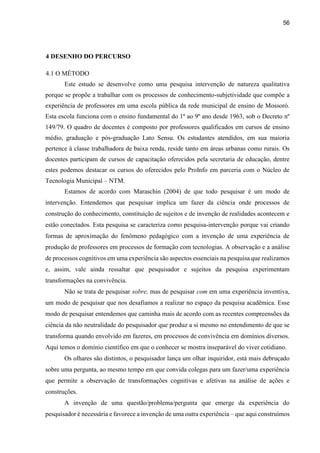 56
4 DESENHO DO PERCURSO
4.1 O MÉTODO
Este estudo se desenvolve como uma pesquisa intervenção de natureza qualitativa
porque se propõe a trabalhar com os processos de conhecimento-subjetividade que compõe a
experiência de professores em uma escola pública da rede municipal de ensino de Mossoró.
Esta escola funciona com o ensino fundamental do 1º ao 9º ano desde 1963, sob o Decreto nº
149/79. O quadro de docentes é composto por professores qualificados em cursos de ensino
médio, graduação e pós-graduação Lato Sensu. Os estudantes atendidos, em sua maioria
pertence à classe trabalhadora de baixa renda, reside tanto em áreas urbanas como rurais. Os
docentes participam de cursos de capacitação oferecidos pela secretaria de educação, dentre
estes podemos destacar os cursos do oferecidos pelo ProInfo em parceria com o Núcleo de
Tecnologia Municipal – NTM.
Estamos de acordo com Maraschin (2004) de que todo pesquisar é um modo de
intervenção. Entendemos que pesquisar implica um fazer da ciência onde processos de
construção do conhecimento, constituição de sujeitos e de invenção de realidades acontecem e
estão conectados. Esta pesquisa se caracteriza como pesquisa-intervenção porque vai criando
formas de aproximação do fenômeno pedagógico com a invenção de uma experiência de
produção de professores em processos de formação com tecnologias. A observação e a análise
de processos cognitivos em uma experiência são aspectos essenciais na pesquisa que realizamos
e, assim, vale ainda ressaltar que pesquisador e sujeitos da pesquisa experimentam
transformações na convivência.
Não se trata de pesquisar sobre, mas de pesquisar com em uma experiência inventiva,
um modo de pesquisar que nos desafiamos a realizar no espaço da pesquisa acadêmica. Esse
modo de pesquisar entendemos que caminha mais de acordo com as recentes compreensões da
ciência da não neutralidade do pesquisador que produz a si mesmo no entendimento de que se
transforma quando envolvido em fazeres, em processos de convivência em domínios diversos.
Aqui temos o domínio científico em que o conhecer se mostra inseparável do viver cotidiano.
Os olhares são distintos, o pesquisador lança um olhar inquiridor, está mais debruçado
sobre uma pergunta, ao mesmo tempo em que convida colegas para um fazer/uma experiência
que permite a observação de transformações cognitivas e afetivas na análise de ações e
construções.
A invenção de uma questão/problema/pergunta que emerge da experiência do
pesquisador é necessária e favorece a invenção de uma outra experiência – que aqui construímos
 