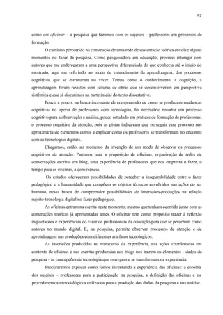 57
como um oficinar – a pesquisa que fazemos com os sujeitos – professores em processos de
formação.
O caminho percorrido na construção de uma rede de sustentação teórica envolve alguns
momentos no fazer da pesquisa. Como pesquisadora em educação, procurei interagir com
autores que me endereçaram a uma perspectiva diferenciada do que conhecia até o início do
mestrado, aqui me referindo ao modo de entendimento da aprendizagem, dos processos
cognitivos que se estruturam no viver. Temas como o conhecimento, a cognição, a
aprendizagem foram revistos com leituras de obras que se desenvolveram em perspectiva
sistêmica e que já discutimos na parte inicial do texto dissertativo.
Pouco a pouco, na busca incessante de compreensão de como se produzem mudanças
cognitivas no operar de professores com tecnologias, foi necessário recortar um processo
cognitivo para a observação e análise, pouco estudado em práticas de formação de professores,
o processo cognitivo da atenção, pois as pistas indicavam que perseguir esse processo nos
aproximaria de elementos outros a explicar como os professores se transformam no encontro
com as tecnologias digitais.
Chegamos, então, ao momento da invenção de um modo de observar os processos
cognitivos da atenção. Partimos para a proposição de oficinas, organização de redes de
conversações escritas em blog, uma experiência de professores que nos empresta o fazer, o
tempo para as oficinas, a convivência.
Os estudos ofereceram possibilidades de perceber a inseparabilidade entre o fazer
pedagógico e a humanidade que compõem os objetos técnicos envolvidos nas ações do ser
humano, nessa busca de compreender possibilidades de interações-produções na relação
sujeito-tecnologia digital no fazer pedagógico.
As oficinas entram na escrita neste momento, mesmo que tenham ocorrido junto com as
construções teóricas já apresentadas antes. O oficinar tem como propósito trazer à reflexão
inquietações e experiências do viver de profissionais da educação para que se percebam como
autores no mundo digital. E, na pesquisa, permite observar processos de atenção e de
aprendizagem nas produções com diferentes artefatos tecnológicos.
As inscrições produzidas no transcurso da experiência, nas ações coordenadas em
contexto de oficinas e nas escritas produzidas nos blogs nos trazem os elementos - dados da
pesquisa - as concepções de tecnologia que emergem e se transformam na experiência.
Procuraremos explicar como fomos inventando a experiência das oficinas: a escolha
dos sujeitos – professores para a participação na pesquisa, a definição das oficinas e os
procedimentos metodológicos utilizados para a produção dos dados da pesquisa e sua análise.
 
