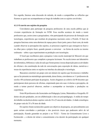58
Em seguida, faremos uma discussão do método, de modo a compartilhar as reflexões que
fizemos as quais nos acompanharam ao longo do trabalho com os sujeitos envolvidos.
4.1.1 O convite aos sujeitos da pesquisa
Convidamos para participar da pesquisa professores de uma escola pública que já
viveram experiências de formação no NTM. Essa escolha acontece de modo a reunir
professores que, assim como a pesquisadora, vêm participando de percursos de formação com
tecnologias, experiências que resultam de programas nacionais como o Proinfo. O fazer da
pesquisa funciona como uma abertura de espaço para o fazer junto, para o fazer com, de modo
a poder observar as percepções dos sujeitos, os processos cognitivos que emergem no fazer e
no olhar para o próprio fazer, quando passam a conversar – na forma da escrita ou mesmo
oralmente – sobre o que experimentam na produção com tecnologias.
O local que escolhemos para a pesquisa é uma escola municipal de Mossoró em que
trabalham os professores que compõem a pesquisa lecionam. Na escola temos um laboratório
de informática, biblioteca e salas de aula que foram postas à nossa disposição para as atividades
do oficinar e da constituição da rede de conversações para exposição de ideias, narrativas e
trocas de experiências entre os sujeitos na interface da educação e tecnologia.
Buscamos constituir um grupo com um número de sujeitos que favorecesse o trabalho
que se faz presente na metodologia apresentada, dessa forma, convidamos os 11 professores da
escola e 08 aceitaram participar da pesquisa. Assim chegamos ao coletivo de 08 docentes que
participaram deste percurso de oficinas, empretando para nós suas vivências e percepções, de
modo a tornar possível observar, analisar e acompanhar as inscrições e produções na
experiência.
Estes 08 professores são licenciados em Pedagogia, Letras, Matemática e Geografia. 03
destes são pós-graduados, um em alfabetização e dois em psicopedagogia. A média de tempo
de trabalho na docência destes sujeitos varia de 10 a 23 anos de atividades. A idade cronológica
do grupo varia de 35 a 58 anos de idade.
Os sujeitos foram esclarecidos quanto aos objetivos da pesquisa, aos procedimentos aos
quais seriam convidados a participar e dos possíveis riscos que pudessem advir de tal
participação, ficando garantido no projeto e no TCLE - Termo de Consentimento Livre e
Esclarecido -, o direito de retirar o consentimento e/ou desistir da participação em qualquer
momento.
 