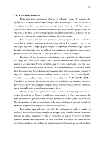 59
4.1.2 A construção do método
Nesta experiência, procuramos observar as diferentes formas de inscrição dos
professores relacionadas ao modo como compreendem as tecnologias e, neste operar com as
tecnologias, as mudanças que experimentam na particular relação que estabelecem com o
conhecimento. Nesse sentido, entendemos o método que empregamos na pesquisa como um
“percurso de produção inventiva” porque procuramos identificar mudanças cognitivas em um
percurso de produção e de invenção dos professores sujeitos da pesquisa.
Para observar as inscrições dos professores, foram propostas oficinas na interface
educação e tecnologias, abordando temáticas, como: noções de tecnologias; o operar com
tecnologias digitais no fazer pedagógico; atenção a si na produção com as tecnologias digitais;
laboratório de informática como um ambiente de aprendizagem; escrita digital no ciberespaço;
produção inventiva em blog; web 2.0 e suas possiblidades de autoria e interações.
Conforme podemos distinguir, na pesquisa temos uma experiência, mas não se trata de
ir a campo para coletar dados, quando o que se busca é a observação e análise de processos
cognitivos que emergem de uma experiência que propomos inicialmente e que vai sendo
transformada no operar dos sujeitos da pesquisa. A ênfase nesse método de pesquisar está no
fazer dos sujeitos, pois fazeres humanos acontecem mediante diferentes modos de linguajar. A
expressão “linguajar” tomamos emprestada de Humberto Maturana. Para este autor significa
“coordenar coordenações de fazeres no fluir espontâneo do conviver” (MATURANA, 2002, p.
130-131), é no linguajar dos sujeitos que estes dão visibilidade aos processos cognitivos,
processos que envolvem concepções, emoções, gestos, artefatos técnicos, cenários, ambientes,
dentre outros elementos que configuram uma experiência.
O campo empírico se organiza nas escritas dos diários de campo do pesquisador, no
registro fotográfico e nas filmagens dos diferentes momentos da experiência, na transcrição das
redes de conversação que aconteceram durante o percurso das oficinas e, ainda, nas escritas no
blog da pesquisa, em que nos propusemos a dar mais visibilidade a todo um conjunto de
produções dos professores no período de realização da pesquisa.
Para analisar essas diferentes inscrições dos professores de modo a perceber as
mudanças no entendimento das tecnologias em seus processos de conhecimento, diante deste
conjunto de dados, procuramos recortar os momentos em que os professores se faziam
perguntas, manifestavam inquietudes, ou ainda se referiam a processos que tornam visíveis
movimentos, mudanças nas condutas que experimentavam no transcurso da experiência. Essas
 