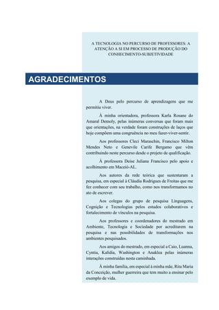 A TECNOLOGIA NO PERCURSO DE PROFESSORES: A
ATENÇÃO A SI EM PROCESSO DE PRODUÇÃO DO
CONHECIMENTO-SUBJETIVIDADE
A Deus pelo percurso de aprendizagens que me
permitiu viver.
À minha orientadora, professora Karla Rosane do
Amaral Demoly, pelas inúmeras conversas que foram mais
que orientações, na verdade foram construções de laços que
hoje compõem uma congruência no meu fazer-viver-sentir.
Aos professores Cleci Maraschin, Francisco Milton
Mendes Neto e Genevile Carife Bergamo que vêm
contribuindo neste percurso desde o projeto de qualificação.
À professora Deise Juliana Francisco pelo apoio e
acolhimento em Maceió-AL.
Aos autores da rede teórica que sustentaram a
pesquisa, em especial à Cláudia Rodrigues de Freitas que me
fez conhecer com seu trabalho, como nos transformamos no
ato de escrever.
Aos colegas do grupo de pesquisa Linguagens,
Cognição e Tecnologias pelos estudos colaborativos e
fortalecimento de vínculos na pesquisa.
Aos professores e coordenadores do mestrado em
Ambiente, Tecnologia e Sociedade por acreditarem na
pesquisa e nas possibilidades de transformações nos
ambientes pesquisados.
Aos amigos do mestrado, em especial a Caio, Luanna,
Cyntia, Kalídia, Washington e Anaklea pelas inúmeras
interações construídas nesta caminhada.
À minha família, em especial à minha mãe, Rita Maria
da Conceição, mulher guerreira que tem muito a ensinar pelo
exemplo de vida.
AGRADECIMENTOS
 
