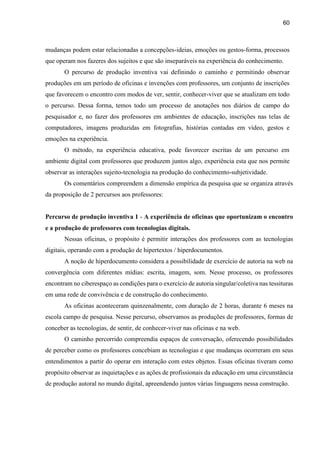 60
mudanças podem estar relacionadas a concepções-ideias, emoções ou gestos-forma, processos
que operam nos fazeres dos sujeitos e que são inseparáveis na experiência do conhecimento.
O percurso de produção inventiva vai definindo o caminho e permitindo observar
produções em um período de oficinas e invenções com professores, um conjunto de inscrições
que favorecem o encontro com modos de ver, sentir, conhecer-viver que se atualizam em todo
o percurso. Dessa forma, temos todo um processo de anotações nos diários de campo do
pesquisador e, no fazer dos professores em ambientes de educação, inscrições nas telas de
computadores, imagens produzidas em fotografias, histórias contadas em vídeo, gestos e
emoções na experiência.
O método, na experiência educativa, pode favorecer escritas de um percurso em
ambiente digital com professores que produzem juntos algo, experiência esta que nos permite
observar as interações sujeito-tecnologia na produção do conhecimento-subjetividade.
Os comentários compreendem a dimensão empírica da pesquisa que se organiza através
da proposição de 2 percursos aos professores:
Percurso de produção inventiva 1 - A experiência de oficinas que oportunizam o encontro
e a produção de professores com tecnologias digitais.
Nessas oficinas, o propósito é permitir interações dos professores com as tecnologias
digitais, operando com a produção de hipertextos / hiperdocumentos.
A noção de hiperdocumento considera a possibilidade de exercício de autoria na web na
convergência com diferentes mídias: escrita, imagem, som. Nesse processo, os professores
encontram no ciberespaço as condições para o exercício de autoria singular/coletiva nas tessituras
em uma rede de convivência e de construção do conhecimento.
As oficinas aconteceram quinzenalmente, com duração de 2 horas, durante 6 meses na
escola campo de pesquisa. Nesse percurso, observamos as produções de professores, formas de
conceber as tecnologias, de sentir, de conhecer-viver nas oficinas e na web.
O caminho percorrido compreendia espaços de conversação, oferecendo possibilidades
de perceber como os professores concebiam as tecnologias e que mudanças ocorreram em seus
entendimentos a partir do operar em interação com estes objetos. Essas oficinas tiveram como
propósito observar as inquietações e as ações de profissionais da educação em uma circunstância
de produção autoral no mundo digital, apreendendo juntos várias linguagens nessa construção.
 