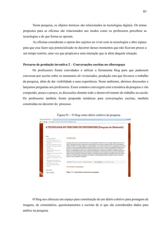 61
Nesta pesquisa, os objetos técnicos são relacionados às tecnologias digitais. Os temas
propostos para as oficinas são relacionados aos modos como os professores percebem as
tecnologias e de que forma as operam.
As oficinas consideram o operar dos sujeitos no viver com as tecnologias e abre espaço
para que esse fazer seja potencializado no decorrer desses momentos que não ficavam presos a
um tempo restrito, uma vez que propiciava uma interação que ia além daquela situação.
Percurso de produção inventiva 2 – Conversações escritas no ciberespaço
Os professores foram convidados a utilizar a ferramenta blog para que pudessem
conversar por escrito sobre os momentos ali vivenciados, produção esta que favorece o trabalho
da pesquisa, além de dar visibilidade a uma experiência. Neste ambiente, abrimos discussões e
lançamos perguntas aos professores. Esses contatos convergem com a temática da pesquisa e vão
compondo, pouco a pouco, as discussões durante todo o desenvolvimento do trabalho na escola.
Os professores também foram propondo temáticas para conversações escritas, também
construídas no decorrer do processo.
Figura 01 - O blog como diário coletivo de pesquisa
O blog nos ofereceu um espaço para constituição de um diário coletivo para postagens de
imagens, de comentários, questionamentos e escritas de si que são considerados dados para
análise na pesquisa.
 