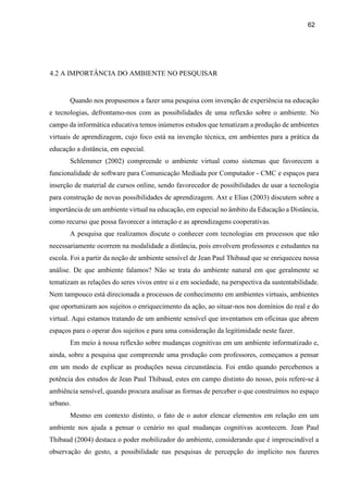 62
4.2 A IMPORTÂNCIA DO AMBIENTE NO PESQUISAR
Quando nos propusemos a fazer uma pesquisa com invenção de experiência na educação
e tecnologias, defrontamo-nos com as possibilidades de uma reflexão sobre o ambiente. No
campo da informática educativa temos inúmeros estudos que tematizam a produção de ambientes
virtuais de aprendizagem, cujo foco está na invenção técnica, em ambientes para a prática da
educação a distância, em especial.
Schlemmer (2002) compreende o ambiente virtual como sistemas que favorecem a
funcionalidade de software para Comunicação Mediada por Computador - CMC e espaços para
inserção de material de cursos online, sendo favorecedor de possibilidades de usar a tecnologia
para construção de novas possibilidades de aprendizagem. Axt e Elias (2003) discutem sobre a
importância de um ambiente virtual na educação, em especial no âmbito da Educação a Distância,
como recurso que possa favorecer a interação e as aprendizagens cooperativas.
A pesquisa que realizamos discute o conhecer com tecnologias em processos que não
necessariamente ocorrem na modalidade a distância, pois envolvem professores e estudantes na
escola. Foi a partir da noção de ambiente sensível de Jean Paul Thibaud que se enriqueceu nossa
análise. De que ambiente falamos? Não se trata do ambiente natural em que geralmente se
tematizam as relações do seres vivos entre si e em sociedade, na perspectiva da sustentabilidade.
Nem tampouco está direcionada a processos de conhecimento em ambientes virtuais, ambientes
que oportunizam aos sujeitos o enriquecimento da ação, ao situar-nos nos domínios do real e do
virtual. Aqui estamos tratando de um ambiente sensível que inventamos em oficinas que abrem
espaços para o operar dos sujeitos e para uma consideração da legitimidade neste fazer.
Em meio à nossa reflexão sobre mudanças cognitivas em um ambiente informatizado e,
ainda, sobre a pesquisa que compreende uma produção com professores, começamos a pensar
em um modo de explicar as produções nessa circunstância. Foi então quando percebemos a
potência dos estudos de Jean Paul Thibaud, estes em campo distinto do nosso, pois refere-se à
ambiência sensível, quando procura analisar as formas de perceber o que construímos no espaço
urbano.
Mesmo em contexto distinto, o fato de o autor elencar elementos em relação em um
ambiente nos ajuda a pensar o cenário no qual mudanças cognitivas acontecem. Jean Paul
Thibaud (2004) destaca o poder mobilizador do ambiente, considerando que é imprescindível a
observação do gesto, a possibilidade nas pesquisas de percepção do implícito nos fazeres
 