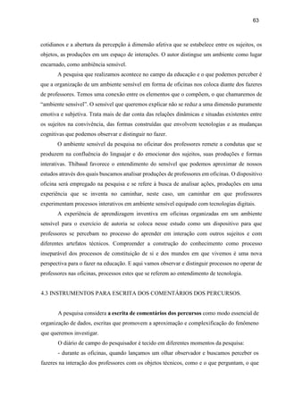 63
cotidianos e a abertura da percepção à dimensão afetiva que se estabelece entre os sujeitos, os
objetos, as produções em um espaço de interações. O autor distingue um ambiente como lugar
encarnado, como ambiência sensível.
A pesquisa que realizamos acontece no campo da educação e o que podemos perceber é
que a organização de um ambiente sensível em forma de oficinas nos coloca diante dos fazeres
de professores. Temos uma conexão entre os elementos que o compõem, o que chamaremos de
“ambiente sensível”. O sensível que queremos explicar não se reduz a uma dimensão puramente
emotiva e subjetiva. Trata mais de dar conta das relações dinâmicas e situadas existentes entre
os sujeitos na convivência, das formas construídas que envolvem tecnologias e as mudanças
cognitivas que podemos observar e distinguir no fazer.
O ambiente sensível da pesquisa no oficinar dos professores remete a condutas que se
produzem na confluência do linguajar e do emocionar dos sujeitos, suas produções e formas
interativas. Thibaud favorece o entendimento do sensível que podemos aproximar de nossos
estudos através dos quais buscamos analisar produções de professores em oficinas. O dispositivo
oficina será empregado na pesquisa e se refere à busca de analisar ações, produções em uma
experiência que se inventa no caminhar, neste caso, um caminhar em que professores
experimentam processos interativos em ambiente sensível equipado com tecnologias digitais.
A experiência de aprendizagem inventiva em oficinas organizadas em um ambiente
sensível para o exercício de autoria se coloca nesse estudo como um dispositivo para que
professores se percebam no processo do aprender em interação com outros sujeitos e com
diferentes artefatos técnicos. Compreender a construção do conhecimento como processo
inseparável dos processos de constituição de si e dos mundos em que vivemos é uma nova
perspectiva para o fazer na educação. E aqui vamos observar e distinguir processos no operar de
professores nas oficinas, processos estes que se referem ao entendimento de tecnologia.
4.3 INSTRUMENTOS PARA ESCRITA DOS COMENTÁRIOS DOS PERCURSOS.
A pesquisa considera a escrita de comentários dos percursos como modo essencial de
organização de dados, escritas que promovem a aproximação e complexificação do fenômeno
que queremos investigar.
O diário de campo do pesquisador é tecido em diferentes momentos da pesquisa:
- durante as oficinas, quando lançamos um olhar observador e buscamos perceber os
fazeres na interação dos professores com os objetos técnicos, como e o que perguntam, o que
 