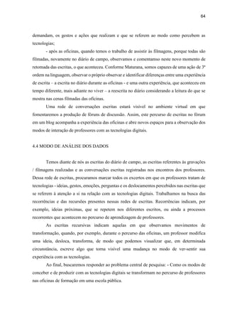 64
demandam, os gestos e ações que realizam e que se referem ao modo como percebem as
tecnologias;
- após as oficinas, quando temos o trabalho de assistir às filmagens, porque todas são
filmadas, novamente no diário de campo, observamos e comentamso neste novo momento de
retomada das escritas, o que aconteceu. Conforme Maturana, somos capazes de uma ação de 3ª
ordem na linguagem, observar o próprio observar e identificar diferenças entre uma experiência
de escrita – a escrita no diário durante as oficinas - e uma outra experiência, que aconteceu em
tempo diferente, mais adiante no viver – a reescrita no diário considerando a leitura do que se
mostra nas cenas filmadas das oficinas.
Uma rede de conversações escritas estará visível no ambiente virtual em que
fomentaremos a produção de fóruns de discussão. Assim, este percurso de escritas no fórum
em um blog acompanha a experiência das oficinas e abre novos espaços para a observação dos
modos de interação de professores com as tecnologias digitais.
4.4 MODO DE ANÁLISE DOS DADOS
Temos diante de nós as escritas do diário de campo, as escritas referentes às gravações
/ filmagens realizadas e as conversações escritas registradas nos encontros dos professores.
Dessa rede de escritas, procuramos marcar todos os excertos em que os professores tratam de
tecnologias - ideias, gestos, emoções, perguntas e os deslocamentos percebidos nas escritas que
se referem à atenção a si na relação com as tecnologias digitais. Trabalhamos na busca das
recorrências e das recursões presentes nessas redes de escritas. Recorrências indicam, por
exemplo, ideias próximas, que se repetem nos diferentes escritos, ou ainda a processos
recorrentes que acontecem no percurso de aprendizagem de professores.
As escritas recursivas indicam aquelas em que observamos movimentos de
transformação, quando, por exemplo, durante o percurso das oficinas, um professor modifica
uma ideia, desloca, transforma, de modo que podemos visualizar que, em determinada
circunstância, escreve algo que torna visível uma mudança no modo de ver-sentir sua
experiência com as tecnologias.
Ao final, buscaremos responder ao problema central de pesquisa: - Como os modos de
conceber e de produzir com as tecnologias digitais se transformam no percurso de professores
nas oficinas de formação em uma escola pública.
 