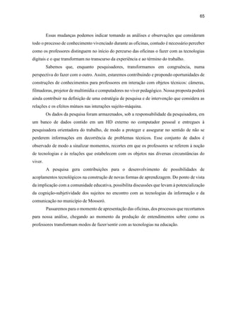 65
Essas mudanças podemos indicar tomando as análises e observações que consideram
todo o processo de conhecimento vivenciado durante as oficinas, contudo é necessário perceber
como os professores distinguem no início do percurso das oficinas o fazer com as tecnologias
digitais e o que transformam no transcurso da experiência e ao término do trabalho.
Sabemos que, enquanto pesquisadores, transformamos em congruência, numa
perspectiva do fazer com o outro. Assim, estaremos contribuindo e propondo oportunidades de
construções de conhecimentos para professores em interação com objetos técnicos: câmeras,
filmadoras, projetor de multimídia e computadores no viver pedagógico. Nossa proposta poderá
ainda contribuir na definição de uma estratégia de pesquisa e de intervenção que considera as
relações e os efeitos mútuos nas interações sujeito-máquina.
Os dados da pesquisa foram armazenados, sob a responsabilidade da pesquisadora, em
um banco de dados contido em um HD externo no computador pessoal e entregues à
pesquisadora orientadora do trabalho, de modo a proteger e assegurar no sentido de não se
perderem informações em decorrência de problemas técnicos. Esse conjunto de dados é
observado de modo a sinalizar momentos, recortes em que os professores se referem à noção
de tecnologias e às relações que estabelecem com os objetos nas diversas circunstâncias do
viver.
A pesquisa gera contribuições para o desenvolvimento de possibilidades de
acoplamentos tecnológicos na construção de novas formas de aprendizagem. Do ponto de vista
da implicação com a comunidade educativa, possibilita discussões que levam à potencialização
da cognição-subjetividade dos sujeitos no encontro com as tecnologias da informação e da
comunicação no município de Mossoró.
Passaremos para o momento de apresentação das oficinas, dos processos que recortamos
para nossa análise, chegando ao momento da produção de entendimentos sobre como os
professores transformam modos de fazer/sentir com as tecnologias na educação.
 