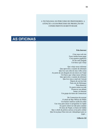 66
Pela Internet
Criar meu web site
Fazer minha home-page
Com quantos gigabytes
Se faz uma jangada
Um barco que veleje
Que veleje nesse informar
Que aproveite a vazante da infomaré
Que leve um oriki do meu velho orixá
Ao porto de um disquete de um micro em Taipé
Um barco que veleje nesse infomar
Que aproveite a vazante da infomaré
Que leve meu e-mail até Calcutá
Depois de um hot-link
Num site de Helsinque
Para abastecer
Eu quero entrar na rede
Promover um debate
Juntar via Internet
Um grupo de tietes de Connecticut
De Connecticut de acessar
O chefe da Mac Milícia de Milão
Um hacker mafioso acaba de soltar
Um vírus para atacar os programas no Japão
Eu quero entrar na rede para contatar
Os lares do Nepal, os bares do Gabão
Que o chefe da polícia carioca avisa pelo celular
Que lá na praça Onze tem um videopôquer para se
jogar...
Gilberto Gil
A TECNOLOGIA NO PERCURSO DE PROFESSORES: A
ATENÇÃO A SI EM PROCESSO DE PRODUÇÃO DO
CONHECIMENTO-SUBJETIVIDADE
AS OFICINAS
 