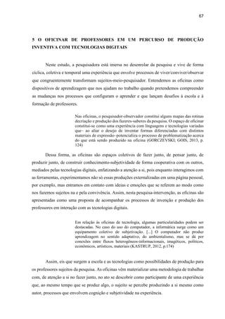 67
5 O OFICINAR DE PROFESSORES EM UM PERCURSO DE PRODUÇÃO
INVENTIVA COM TECNOLOGIAS DIGITAIS
Neste estudo, a pesquisadora está imersa no desenrolar da pesquisa e vive de forma
cíclica, coletiva e temporal uma experiência que envolve processos de viver/conviver/observar
que congruentemente transformam sujeitos-meio-pesquisador. Entendemos as oficinas como
dispositivos de aprendizagem que nos ajudam no trabalho quando pretendemos compreender
as mudanças nos processos que configuram o aprender e que lançam desafios à escola e à
formação de professores.
Nas oficinas, o pesquisador-observador constitui alguns mapas das rotinas
decriação e produção dos fazeres-saberes da pesquisa. O espaço de oficinar
constitui-se como uma experiência com linguagens e tecnologias variadas
que– ao aliar o desejo de inventar formas diferenciadas com distintos
materiais de expressão–potencializa o processo de problematização acerca
do que está sendo produzido na oficina (GORCZEVSKI; GOIS, 2013, p.
124)
Dessa forma, as oficinas são espaços coletivos de fazer junto, de pensar junto, de
produzir junto, de construir conhecimento-subjetividade de forma cooperativa com os outros,
mediados pelas tecnologias digitais, enfatizando a atenção a si, pois enquanto interagimos com
as ferramentas, experimentamos não só essas produções externalizadas em uma página pessoal,
por exemplo, mas entramos em contato com ideias e emoções que se referem ao modo como
nos fazemos sujeitos na e pela convivência. Assim, nesta pesquisa-intervenção, as oficinas são
apresentadas como uma proposta de acompanhar os processos de invenção e produção dos
professores em interação com as tecnologias digitais.
Em relação às oficinas de tecnologia, algumas particularidades podem ser
destacadas. No caso do uso do computador, a informática surge como um
equipamento coletivo de subjetivação. [...] O computador não produz
aprendizagem no sentido adaptativo, do ambientalismo, mas se dá por
conexões entre fluxos heterogêneos-informacionais, imagéticos, políticos,
econômicos, artísticos, materiais (KASTRUP, 2012, p.174)
Assim, eis que surgem a escola e as tecnologias como possibilidades de produção para
os professores sujeitos da pesquisa. As oficinas vêm materializar uma metodologia de trabalhar
com, de atenção a si no fazer junto, no ato se descobrir como participante de uma experiência
que, ao mesmo tempo que se produz algo, o sujeito se percebe produzindo a si mesmo como
autor, processos que envolvem cognição e subjetividade na experiência.
 