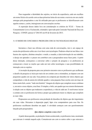 69
Para resguardar a identidade dos sujeitos, no início da experiência, cada um escolheu
um nome fictício de acordo com as duas primeiras letras do seu nome e escreveu em um crachá
entregue pela pesquisadora e este foi utilizado para que os professores se identificassem com
aqueles nomes e, assim, interagissem em conversações escritas.
A exposição desses dados leva em consideração os critérios do TCLE – Termo de
Consentimento Livre e Esclarecido, orientado e aprovado pela Comissão Nacional de Ética em
Pesquisa - CONEP, parecer nº 204.543 em 05 de fevereiro de 2013.
5.1 O MODO DE CONCEBER E PRODUZIR COM AS TECNOLOGIAS DIGITAIS
Iniciamos o fazer nas oficinas com uma roda de conversações, isto é, um espaço de
escuta dos professores sobre seu viver-fazer com tecnologias. Pudemos observar nas falas e nos
fazeres dos sujeitos, distintas emoções: o medo, a ousadia, a (des)valorização do seu trabalho,
o desejo em aprender e o prazer em contribuir com a pesquisadora nesse fazer junto. A partir
dessa interação, começamos a conversar sobre o projeto da pesquisa e os professores já
começavam a trazer as noções que cada um tem sobre tecnologias e suas possibilidades de
interação com os sujeitos.
A invenção da proposta para esse primeiro encontro com os professores que acolheram
o desafio da pesquisa se inicia por meio de um contato com a orientadora, ao deparar com um
pequenino quadro em sua sala. Essa pintura era composta por desenhos de vários objetos que
compunham a vida da autora do referido quadro e uma pequena frase escrita com um traço de
letras muito belo, assim: “tudo tem história”. Imagens de objetos que compõem nosso cotidiano
e, em meio a esses objetos, essa frase. O simples, o belo, um quadro que nos remete diretamente
à relação com os objetos que traduzem a experiência, a vida de cada um. E resolvemos iniciar
o contato com os professores de forma a propor que pudessem trazer os objetos que compõem
as suas vidas.
Propusemos aos professores uma produção de desenhos de objetos que são importantes
em suas vidas. Deixamos à disposição papel, lápis e/ou computadores para esse fim. Os
professores escolheram desenhar em papel. A atividade começou com um questionamento
lançado pela pesquisadora:
Que objetos compõem o meu viver?
A partir dessa questão, as produções foram acontecendo, os professores riam, mostrando
que estavam à vontade naquela ação. Comentavam uns com os outros sobre o que estavam a
 