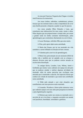 Ao meu pai Francisco Nogueira das Chagas e à minha
irmã Francisca (in memorian).
Aos meus irmãos, sobrinhos, cunhados(as), primos,
tios(as) que me ensinam todos os dias a importância de se ter
uma família presente e disposta a ajudar no que for preciso.
Aos meus amados filhos Eduarda e Luan, que
constituem uma indissociável do meu corpo, mente e alma.
Pelas alegrias que me proporcionam o tempo todo, por serem
a grande razão da minha constante transformação, pelas
aprendizagens que construímos diariamente na convivência.
A Lucas Henrique, sobrinho-filho que amo muito.
A Elias, pelo apoio dado nesta caminhada.
À Maria das Graças, por ter me mostrado em vida
caminhos a serem trilhados na direção do bem comum.
À Valentina pelo convívio de aprendizagens.
À Maria José, pela atenção em um momento difícil da
minha vida e também por ter ajudado com as crianças e
afazeres diversos para que eu pudesse centrar atenção na
escrita desta dissertação.
Às amigas Kézia, Lourdes, Lara, Milena, Janini e
Gerlândia que muitas vezes cederam um espaço da sala para
que eu pudesse estudar e realizar algumas atividades do
mestrado, além de outras parcerias que revelaram uma
amizade que é construída a cada dia. Em especial à Kézia que
conheci em virtude do mestrado e que muito tem contribuído
nesta caminhada.
À Nilde pela atenção e por criar situações que
contribuíram com meu percurso neste mestrado.
A Lissandro, Wendson e Júnior pelas inúmeras vezes
que cederam espaços em suas salas para pesquisas na internet
e para digitalizações urgentes.
A Dickson que muito nos ensina no mestrado com o
seu jeito de ser-viver-fazer, e enquanto secretário nos atende
com paciência, humildade, serenidade e gentileza.
 