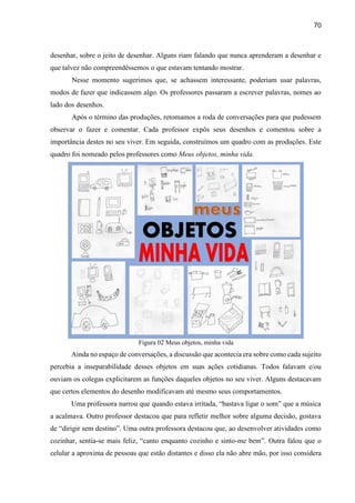 70
desenhar, sobre o jeito de desenhar. Alguns riam falando que nunca aprenderam a desenhar e
que talvez não compreendêssemos o que estavam tentando mostrar.
Nesse momento sugerimos que, se achassem interessante, poderiam usar palavras,
modos de fazer que indicassem algo. Os professores passaram a escrever palavras, nomes ao
lado dos desenhos.
Após o término das produções, retomamos a roda de conversações para que pudessem
observar o fazer e comentar. Cada professor expôs seus desenhos e comentou sobre a
importância destes no seu viver. Em seguida, construímos um quadro com as produções. Este
quadro foi nomeado pelos professores como Meus objetos, minha vida.
Figura 02 Meus objetos, minha vida
Ainda no espaço de conversações, a discussão que acontecia era sobre como cada sujeito
percebia a inseparabilidade desses objetos em suas ações cotidianas. Todos falavam e/ou
ouviam os colegas explicitarem as funções daqueles objetos no seu viver. Alguns destacavam
que certos elementos do desenho modificavam até mesmo seus comportamentos.
Uma professora narrou que quando estava irritada, “bastava ligar o som” que a música
a acalmava. Outro professor destacou que para refletir melhor sobre alguma decisão, gostava
de “dirigir sem destino”. Uma outra professora destacou que, ao desenvolver atividades como
cozinhar, sentia-se mais feliz, “canto enquanto cozinho e sinto-me bem”. Outra falou que o
celular a aproxima de pessoas que estão distantes e disso ela não abre mão, por isso considera
 