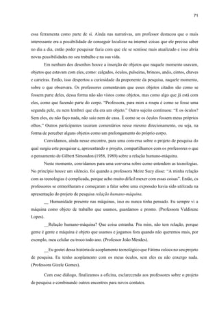 71
essa ferramenta como parte de si. Ainda nas narrativas, um professor destacou que o mais
interessante era a possibilidade de conseguir localizar na internet coisas que ele precisa saber
no dia a dia, então poder pesquisar fazia com que ele se sentisse mais atualizado e isso abria
novas possibilidades no seu trabalho e na sua vida.
Em nenhum dos desenhos houve a inserção de objetos que naquele momento usavam,
objetos que estavam com eles, como: calçados, óculos, pulseiras, brincos, anéis, cintos, chaves
e carteiras. Então, isso despertou a curiosidade da proponente da pesquisa, naquele momento,
sobre o que observara. Os professores comentavam que esses objetos citados são como se
fossem parte deles, dessa forma não são vistos como objetos, mas como algo que já está com
eles, como que fazendo parte do corpo. “Professora, para mim a roupa é como se fosse uma
segunda pele, eu nem lembrei que ela era um objeto.” Outro sujeito continuou: “E os óculos?
Sem eles, eu não faço nada, não saio nem de casa. É como se os óculos fossem meus próprios
olhos.” Outros participantes teceram comentários nesse mesmo direcionamento, ou seja, na
forma de perceber alguns objetos como um prolongamento do próprio corpo.
Convidamos, ainda nesse encontro, para uma conversa sobre o projeto de pesquisa do
qual surgiu este pesquisar e, apresentando o projeto, compartilhamos com os professores o que
o pensamento de Gilbert Simondon (1958, 1989) sobre a relação humano-máquina.
Neste momento, convidamos para uma conversa sobre como entendem as tecnologias.
No princípio houve um silêncio, foi quando a professora Meire Suzy disse: “A minha relação
com as tecnologias é complicada, porque acho muito difícil mexer com essas coisas”. Então, os
professores se entreolharam e começaram a falar sobre uma expressão havia sido utilizada na
apresentação do projeto de pesquisa relação humano-máquina.
__ Humanidade presente nas máquinas, isso eu nunca tinha pensado. Eu sempre vi a
máquina como objeto de trabalho que usamos, guardamos e pronto. (Professora Valdirene
Lopes).
__Relação humano-máquina? Que coisa estranha. Pra mim, não tem relação, porque
gente é gente e máquina é objeto que usamos e jogamos fora quando não queremos mais, por
exemplo, meu celular eu troco todo ano. (Professor João Mendes).
__Eu gostei dessa história de acoplamento tecnológico que Fátima coloca no seu projeto
de pesquisa. Eu tenho acoplamento com os meus óculos, sem eles eu não enxergo nada.
(Professora Gizele Gomes).
Com esse diálogo, finalizamos a oficina, esclarecendo aos professores sobre o projeto
de pesquisa e combinando outros encontros para novos contatos.
 