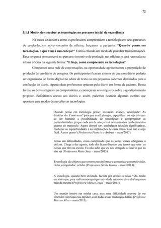 72
5.1.1 Modos de conceber as tecnologias no percurso inicial da experiência
Na busca de aceder a como os professores compreendem a tecnologia em seus percursos
de produção, em novo encontro de oficina, lançamos a pergunta: “Quando penso em
tecnologias, o que vem à sua cabeça?” Fomos criando um modo de perceber transformações.
Essa pergunta permanecerá no percurso inventivo de produção nas oficinas e será retomada na
última oficina da seguinte forma: “E hoje, como compreendo as tecnologias?
Compomos uma rede de conversações, na oportunidade apresentamos a proposição de
produção de um diário de pesquisa. Os participantes ficaram cientes de que esse diário poderia
ser organizado de forma digital no editor de texto ou em pequenos cadernos destinados para a
confecção do diário. Apenas duas professoras optaram pelo diário em forma de caderno. Dessa
forma, os demais ligaram os computadores, e começaram seus registros sobre o questionamento
proposto. Solicitamos acesso aos diários e, assim, pudemos destacar algumas escritas que
apontam para modos de perceber as tecnologias.
Quando penso em tecnologia penso: inovação, avanço, velocidade! As
dúvidas são: Como usar? para que usar? planejar, especificar, ou seja oferecer
ao ser humano a possibilidade de reconhecer e compreender as
particularidades, já que cada um de nós já traz determinados conhecimentos
quanto ao manuseio. Agora deverá ser: estabelecer relações significativas,
conhecer as especificidades e as implicações de cada mídia. Isso não é algo
fácil. Assim penso! (Professora Francisca Andrea – maio/2013).
Penso em dificuldades, coisa complicada que às vezes somos obrigados a
utilizar. Chega a dar agonia, todo dia ficam dizendo que temos que usar as
coisas que têm na escola. Eu não acho que eu sou obrigada a fazer o que eu
não sei (Professora Meire Susy – maio/2013).
Tecnologia são objetos que servem para informar e comunicar como televisão,
rádio, computador, celular (Professora Gizele Gomes – maio/2013).
A tecnologia, quando bem utilizada, facilita por demais a nossa vida, tendo
em vista que, para realizarmos qualquer atividade no nosso dia a dia lançamos
mão da mesma (Professora Maria Graça – maio/2013).
Um mundo inteiro em minha casa, mas uma dificuldade enorme de me
entender com toda essa rapidez, com todas essas mudanças diárias (Professor
Marcos Silva – maio/2013).
 
