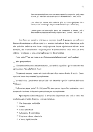 73
Para mim, tecnologia tem a ver com o uso correto do computador, tenho medo
de errar, por isso, nem invento (Professora Milena Castro – maio/2013).
Que tenho que estudar para conhecer, pois fica difícil progredir sem o
convívio com a tecnologia (Professora Valdirene Lopes – maio/2013).
Quando penso em tecnologia, penso em computador e internet, pois é
basicamente o que eu ainda utilizo (Professor João Mendes – maio/2013).
Com base nas narrativas referidas ao momento inicial da pesquisa, os professores
ficaram cientes de que as oficinas posteriores seriam organizadas de forma colaborativa, assim
eles poderiam socializar suas ideias e desejos para os fazeres seguintes nas oficinas. Nesse
momento, eles se entreolharam e surgiram gestos de estranhamentos. Então houve um breve
silêncio e configurou-se uma conversação a respeito dessa temática.
__ Como assim? Você não preparou as oficinas para trabalhar conosco? (prof. Andrea)
__ Não, (pesquisadora)
__ Mas se não sabemos mexer nas ferramentas, você poderia organizar o que fosse melhor para
aprendermos. Não acha? (prof. João)
__ É importante que este espaço seja construído por todos, com os desejos de vocês. Estarei
aqui, mas o que desejam saber? (pesquisadora)
__ Isso é novidade. Geralmente as pessoas vêm e nos informam o que vai acontecer. (Professora
Valdirene)
__ Então vamos pensar juntos? Decidir juntos? Eu posso propor alguns direcionamentos e vocês
constroem o percurso de aprendizagem que desejam. (pesquisadora)
Após algumas outras indagações, os professores organizaram uma lista de temas para
as oficinas, envolvendo, de acordo com suas narrativas:
 Uso do projetor multimídia
 Internet
 E-mail e facebook
 Laboratório de informática
 Programas e jogos educativos
 Câmera digital e celular
 