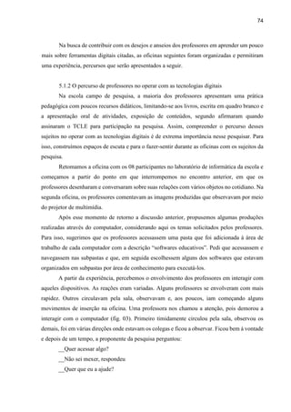 74
Na busca de contribuir com os desejos e anseios dos professores em aprender um pouco
mais sobre ferramentas digitais citadas, as oficinas seguintes foram organizadas e permitiram
uma experiência, percursos que serão apresentados a seguir.
5.1.2 O percurso de professores no operar com as tecnologias digitais
Na escola campo de pesquisa, a maioria dos professores apresentam uma prática
pedagógica com poucos recursos didáticos, limitando-se aos livros, escrita em quadro branco e
a apresentação oral de atividades, exposição de conteúdos, segundo afirmaram quando
assinaram o TCLE para participação na pesquisa. Assim, compreender o percurso desses
sujeitos no operar com as tecnologias digitais é de extrema importância nesse pesquisar. Para
isso, construímos espaços de escuta e para o fazer-sentir durante as oficinas com os sujeitos da
pesquisa.
Retomamos a oficina com os 08 participantes no laboratório de informática da escola e
começamos a partir do ponto em que interrompemos no encontro anterior, em que os
professores desenharam e conversaram sobre suas relações com vários objetos no cotidiano. Na
segunda oficina, os professores comentavam as imagens produzidas que observavam por meio
do projetor de multimídia.
Após esse momento de retorno a discussão anterior, propusemos algumas produções
realizadas através do computador, considerando aqui os temas solicitados pelos professores.
Para isso, sugerimos que os professores acessassem uma pasta que foi adicionada à área de
trabalho de cada computador com a descrição “softwares educativos”. Pedi que acessassem e
navegassem nas subpastas e que, em seguida escolhessem alguns dos softwares que estavam
organizados em subpastas por área de conhecimento para executá-los.
A partir da experiência, percebemos o envolvimento dos professores em interagir com
aqueles dispositivos. As reações eram variadas. Alguns professores se envolveram com mais
rapidez. Outros circulavam pela sala, observavam e, aos poucos, iam começando alguns
movimentos de inserção na oficina. Uma professora nos chamou a atenção, pois demorou a
interagir com o computador (fig. 03). Primeiro timidamente circulou pela sala, observou os
demais, foi em várias direções onde estavam os colegas e ficou a observar. Ficou bem à vontade
e depois de um tempo, a proponente da pesquisa perguntou:
__Quer acessar algo?
__Não sei mexer, respondeu
__Quer que eu a ajude?
 