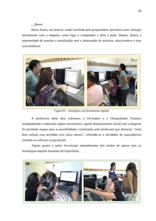 75
__Quero.
Dessa forma, aos poucos, sendo auxiliada pela pesquisadora, percebeu como interagir
inicialmente com a máquina, como ligar o computador e abrir a pasta. Depois, demos a
oportunidade de estreitar a socialização sem a intervenção de terceiros, observando-a a uma
certa distância.
Figura 03 – interações com ferramentas digitais
A professora abriu dois softwares, o GCompris e o Ortografando. Ficamos
acompanhando e indicando alguns movimentos, aquele distanciamento inicial com a máquina
foi perdendo espaço para as possibilidades visualizadas pela professora que destacou: “seria
bom utilizar essa atividade com meus alunos”, referindo-se a atividades de caça-palavras
contidas no software ortografando.
Alguns gestos e ações favoreciam entendimentos dos modos de operar com as
tecnologias naquele momento da experiência.
 