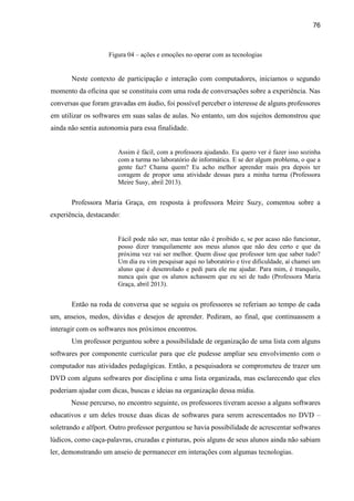 76
Figura 04 – ações e emoções no operar com as tecnologias
Neste contexto de participação e interação com computadores, iniciamos o segundo
momento da oficina que se constituiu com uma roda de conversações sobre a experiência. Nas
conversas que foram gravadas em áudio, foi possível perceber o interesse de alguns professores
em utilizar os softwares em suas salas de aulas. No entanto, um dos sujeitos demonstrou que
ainda não sentia autonomia para essa finalidade.
Assim é fácil, com a professora ajudando. Eu quero ver é fazer isso sozinha
com a turma no laboratório de informática. E se der algum problema, o que a
gente faz? Chama quem? Eu acho melhor aprender mais pra depois ter
coragem de propor uma atividade dessas para a minha turma (Professora
Meire Susy, abril 2013).
Professora Maria Graça, em resposta à professora Meire Suzy, comentou sobre a
experiência, destacando:
Fácil pode não ser, mas tentar não é proibido e, se por acaso não funcionar,
posso dizer tranquilamente aos meus alunos que não deu certo e que da
próxima vez vai ser melhor. Quem disse que professor tem que saber tudo?
Um dia eu vim pesquisar aqui no laboratório e tive dificuldade, aí chamei um
aluno que é desenrolado e pedi para ele me ajudar. Para mim, é tranquilo,
nunca quis que os alunos achassem que eu sei de tudo (Professora Maria
Graça, abril 2013).
Então na roda de conversa que se seguiu os professores se referiam ao tempo de cada
um, anseios, medos, dúvidas e desejos de aprender. Pediram, ao final, que continuassem a
interagir com os softwares nos próximos encontros.
Um professor perguntou sobre a possibilidade de organização de uma lista com alguns
softwares por componente curricular para que ele pudesse ampliar seu envolvimento com o
computador nas atividades pedagógicas. Então, a pesquisadora se comprometeu de trazer um
DVD com alguns softwares por disciplina e uma lista organizada, mas esclarecendo que eles
poderiam ajudar com dicas, buscas e ideias na organização dessa mídia.
Nesse percurso, no encontro seguinte, os professores tiveram acesso a alguns softwares
educativos e um deles trouxe duas dicas de softwares para serem acrescentados no DVD –
soletrando e alfport. Outro professor perguntou se havia possibilidade de acrescentar softwares
lúdicos, como caça-palavras, cruzadas e pinturas, pois alguns de seus alunos ainda não sabiam
ler, demonstrando um anseio de permanecer em interações com algumas tecnologias.
 