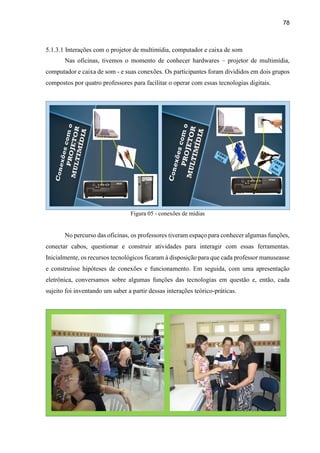 78
5.1.3.1 Interações com o projetor de multimídia, computador e caixa de som
Nas oficinas, tivemos o momento de conhecer hardwares – projetor de multimídia,
computador e caixa de som - e suas conexões. Os participantes foram divididos em dois grupos
compostos por quatro professores para facilitar o operar com essas tecnologias digitais.
Figura 05 - conexões de mídias
No percurso das oficinas, os professores tiveram espaço para conhecer algumas funções,
conectar cabos, questionar e construir atividades para interagir com essas ferramentas.
Inicialmente, os recursos tecnológicos ficaram à disposição para que cada professor manuseasse
e construísse hipóteses de conexões e funcionamento. Em seguida, com uma apresentação
eletrônica, conversamos sobre algumas funções das tecnologias em questão e, então, cada
sujeito foi inventando um saber a partir dessas interações teórico-práticas.
 