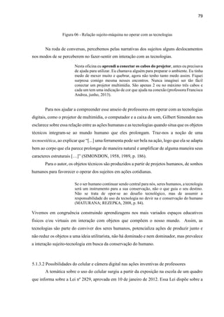 79
Figura 06 - Relação sujeito-máquina no operar com as tecnologias
Na roda de conversas, percebemos pelas narrativas dos sujeitos alguns deslocamentos
nos modos de se perceberem no fazer-sentir em interação com as tecnologias.
Nesta oficina eu aprendi a conectar os cabos do projetor, antes eu precisava
de ajuda para utilizar. Eu chamava alguém para preparar o ambiente. Eu tinha
medo de mexer muito e quebrar, agora não tenho tanto medo assim. Fiquei
surpresa comigo mesma nesses encontros. Nunca imaginei ser tão fácil
conectar um projetor multimídia. São apenas 2 ou no máximo três cabos e
cada um tem uma indicação de cor que ajuda na conexão (professora Francisca
Andrea, junho, 2013).
Para nos ajudar a compreender esse anseio de professores em operar com as tecnologias
digitais, como o projetor de multimídia, o computador e a caixa de som, Gilbert Simondon nos
esclarece sobre essa relação entre as ações humanas e as tecnologias quando situa que os objetos
técnicos integram-se ao mundo humano que eles prolongam. Traz-nos a noção de uma
tecnoestética, ao explicar que “[...] uma ferramenta pode ser bela na ação, logo que ela se adapta
bem ao corpo que ela parece prolongar de maneira natural e amplificar de alguma maneira seus
caracteres estruturais […]” (SIMONDON, 1958, 1989, p. 186).
Para o autor, os objetos técnicos são produzidos a partir de projetos humanos, de sonhos
humanos para favorecer o operar dos sujeitos em ações cotidianas.
Se o ser humano continuar sendo central para nós, seres humanos, a tecnologia
será um instrumento para a sua conservação, não o que guia o seu destino.
Não se trata de opor-se ao desafio tecnológico, mas de assumir a
responsabilidade do uso da tecnologia no devir na e conservação do humano
(MATURANA; REZEPKA, 2008, p. 84).
Vivemos em congruência construindo aprendizagens nos mais variados espaços educativos
físicos e/ou virtuais em interação com objetos que compõem o nosso mundo. Assim, as
tecnologias são parte do conviver dos seres humanos, potencializa ações de produzir junto e
não reduz os objetos a uma ideia utilitarista, não há dominado e nem dominador, mas prevalece
a interação sujeito-tecnologia em busca da conservação do humano.
5.1.3.2 Possibilidades do celular e câmera digital nas ações inventivas de professores
A temática sobre o uso do celular surgiu a partir da exposição na escola de um quadro
que informa sobre a Lei nº 2829, aprovada em 10 de janeiro de 2012. Essa Lei dispõe sobre a
 