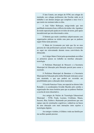 À Iara Canuto, aos amigos do NTM, aos colegas do
mestrado, aos colegas professores das Escolas onde eu já
trabalhei e aos demais amigos que compõem o meu viver e
que muito me ensinam todos os dias.
A José Válter Rebouças, amigo-irmão que tem
partilhado momentos bons e difíceis da minha vida. Agradeço
de modo especial pela ajuda em revisões de textos, pelo apoio
incondicional que tem direcionado a mim.
À Roberta que muito contribuiu subjetivamente com
organizações práticas na minha casa para que eu pudesse
seguir firme neste percurso.
À Maria do Livramento por tudo que fez no meu
percurso de vida profissional e pessoal. Graças a Livramento
eu segui me reinventando durante nossa convivência tão
abençoada.
Ao Colégio Mater Christi pela oportunidade em trilhar
os primeiros passos no trabalho na interface educação-
tecnologia.
À Prefeitura Municipal de Mossoró e à Secretaria
Municipal de Educação pela liberação parcial para cursar o
mestrado.
À Prefeitura Municipal de Baraúnas e à Secretaria
Municipal de Educação pela minha liberação total para cursar
este mestrado, o que que poderá ser revertido em
possibilidades para a educação deste município.
À Escola Francisco Veras, em especial ao diretor João
Reinaldo e à coordenadora Givalda Macêdo pelo carinho e
organização dos meus horários para que eu pudesse finalizar
a escrita do texto dissertativo.
Aos amigos do Núcleo de Tecnologia Educacional
Municipal – NTM, Frank, Luciano, Cristhiane, Maura,
Socorro, Rita, Enilton e Raimundo por permitirem que este
espaço seja de construções cognitivas e subjetivas na busca
de uma educação com mais interações entre sujeitos e
tecnologias digitais.
Aos amigos vizinhos, à Gildete e toda sua família por
me acolher quando precisei.
 