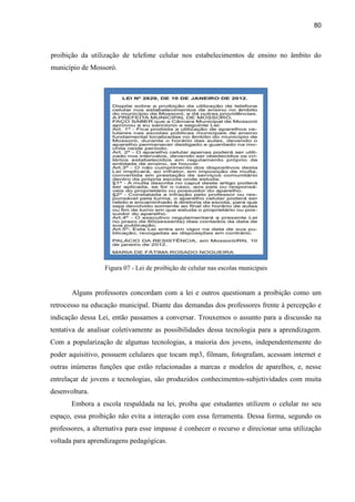 80
proibição da utilização de telefone celular nos estabelecimentos de ensino no âmbito do
município de Mossoró.
Figura 07 - Lei de proibição de celular nas escolas municipais
Alguns professores concordam com a lei e outros questionam a proibição como um
retrocesso na educação municipal. Diante das demandas dos professores frente à percepção e
indicação dessa Lei, então passamos a conversar. Trouxemos o assunto para a discussão na
tentativa de analisar coletivamente as possibilidades dessa tecnologia para a aprendizagem.
Com a popularização de algumas tecnologias, a maioria dos jovens, independentemente do
poder aquisitivo, possuem celulares que tocam mp3, filmam, fotografam, acessam internet e
outras inúmeras funções que estão relacionadas a marcas e modelos de aparelhos, e, nesse
entrelaçar de jovens e tecnologias, são produzidos conhecimentos-subjetividades com muita
desenvoltura.
Embora a escola respaldada na lei, proíba que estudantes utilizem o celular no seu
espaço, essa proibição não evita a interação com essa ferramenta. Dessa forma, segundo os
professores, a alternativa para esse impasse é conhecer o recurso e direcionar uma utilização
voltada para aprendizagens pedagógicas.
 