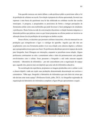 81
Esta questão mereceu um maior debate e cada professor pôde se posicionar sobre a lei
de proibição de celulares na escola. Em relação à proposta de oficina apresentada, favorece um
repensar e uma busca de questionar essa lei tão enfatizada no cotidiano escolar das escolas
municipais. A pesquisa, a pesquisadora se posicionou de forma a instigar percepções da
ferramenta celular como uma multimídia que pode favorecer o fazer pedagógico de estudantes
e professores. Desta forma na rede de conversações discutimos a relação humano-máquina e a
dimensão política que práticas como as que foram propostas na oficina podem ser incisivas na
alteração dessas leis de proibições de tecnologias no âmbito escolar.
Nessa oficina, os docentes que possuem celulares trouxeram, a fim de manuseá-los em
produções que extrapolavam o ligar e o desligar do aparelho. Aqueles que não têm um
acoplamento com essa ferramenta podem viver essa relação com câmeras digitais e celulares
que a pesquisadora trouxe para esse fazer. Os professores decidiram percorrer espaços da escola
para fotografar, fazer filmagens em interações, enquanto se percebiam nessa relação. Alguns
professores continuaram na sala e comentaram sobre a ideia de permanecerem sem grandes
envolvimentos com o celular. Estes passaram a fotografar a sala onde estavam naquele
momento – laboratório de informática – por não concordarem com a organização do espaço
que, segundo eles, parecia mais um depósito que uma sala de informática educativa.
Na socialização da experiência, projetamos as imagens produzidas com o celular e com
a câmera digital e cada um expôs suas produções demonstrando descontração nos sorrisos e
comentários. “Olha aqui, fotografei o laboratório de informática que está cheio de coisas que
não deviam estar neste espaço” (Professora Gizele, julho, 2013). As fotografias registradas da
organização do laboratório de informática compõem a figura 08 que apresentamos a seguir.
Figura 08 - Olhar dos professores direcionado a espaços da escola
 