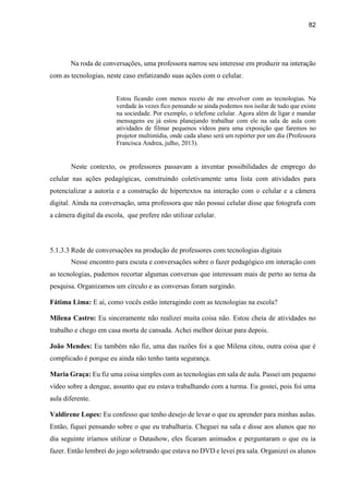 82
Na roda de conversações, uma professora narrou seu interesse em produzir na interação
com as tecnologias, neste caso enfatizando suas ações com o celular.
Estou ficando com menos receio de me envolver com as tecnologias. Na
verdade às vezes fico pensando se ainda podemos nos isolar de tudo que existe
na sociedade. Por exemplo, o telefone celular. Agora além de ligar e mandar
mensagens eu já estou planejando trabalhar com ele na sala de aula com
atividades de filmar pequenos vídeos para uma exposição que faremos no
projetor multimídia, onde cada aluno será um repórter por um dia (Professora
Francisca Andrea, julho, 2013).
Neste contexto, os professores passavam a inventar possibilidades de emprego do
celular nas ações pedagógicas, construindo coletivamente uma lista com atividades para
potencializar a autoria e a construção de hipertextos na interação com o celular e a câmera
digital. Ainda na conversação, uma professora que não possui celular disse que fotografa com
a câmera digital da escola, que prefere não utilizar celular.
5.1.3.3 Rede de conversações na produção de professores com tecnologias digitais
Nesse encontro para escuta e conversações sobre o fazer pedagógico em interação com
as tecnologias, pudemos recortar algumas conversas que interessam mais de perto ao tema da
pesquisa. Organizamos um círculo e as conversas foram surgindo.
Fátima Lima: E aí, como vocês estão interagindo com as tecnologias na escola?
Milena Castro: Eu sinceramente não realizei muita coisa não. Estou cheia de atividades no
trabalho e chego em casa morta de cansada. Achei melhor deixar para depois.
João Mendes: Eu também não fiz, uma das razões foi a que Milena citou, outra coisa que é
complicado é porque eu ainda não tenho tanta segurança.
Maria Graça: Eu fiz uma coisa simples com as tecnologias em sala de aula. Passei um pequeno
vídeo sobre a dengue, assunto que eu estava trabalhando com a turma. Eu gostei, pois foi uma
aula diferente.
Valdirene Lopes: Eu confesso que tenho desejo de levar o que eu aprender para minhas aulas.
Então, fiquei pensando sobre o que eu trabalharia. Cheguei na sala e disse aos alunos que no
dia seguinte iríamos utilizar o Datashow, eles ficaram animados e perguntaram o que eu ia
fazer. Então lembrei do jogo soletrando que estava no DVD e levei pra sala. Organizei os alunos
 