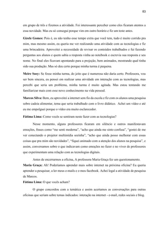 83
em grupo de três e fizemos a atividade. Foi interessante perceber como eles ficaram atentos a
essa novidade. Mas eu só consegui porque vim em outro horário e fiz um teste antes.
Gizele Gomes: Pois é, eu não tenho esse tempo extra que você tem, tudo é muito corrido pra
mim, mas mesmo assim, eu queria me ver realizando uma atividade com as tecnologias e fiz
uma brincadeira. Aproveitei a necessidade de revisar os conteúdos trabalhados e fui fazendo
perguntas aos alunos e quem sabia a resposta vinha ao notebook e escrevia sua resposta e seu
nome. No final eles ficavam apontando para a projeção, bem animados, mostrando qual tinha
sido sua produção. Mas só deu certo porque minha turma é pequena.
Meire Susy: Se fosse minha turma, do jeito que é numerosa não daria certo. Professora, vou
ser bem sincera, eu pensei em realizar uma atividade em interação com as tecnologias, mas
percebi que seria um problema, minha turma é muito agitada. Mas estou tentando me
familiarizar mais com esse novo conhecimento na vida pessoal.
Marcos Silva: Bem, eu aproveitei a internet sem fio da escola e fiz com os alunos uma pesquisa
sobre cadeia alimentar, tema que seria trabalhado com o livro didático. Achei um vídeo e até
eu me empolguei porque o vídeo era muito esclarecedor.
Fátima Lima: Como vocês se sentiram neste fazer com as tecnologias?
Nesse momento, alguns professores ficaram em silêncio e outros manifestavam
emoções, frases como “me senti moderna”, “acho que ainda me sinto confusa”, “gostei de me
ver conectando o projetor multimídia sozinha”, “acho que ainda posso melhorar com essas
coisas que pra mim são novidades”, “fiquei animado com a atenção dos alunos na pesquisa”, e
assim, conversamos sobre o que indicavam como emoções no fazer e no viver de professores
que experimentam uma relação com as tecnologias digitais.
Antes de encerrarmos a oficina, A professora Maria Graça fez um questionamento.
Maria Graça: Ah! Poderíamos aprender mais sobre internet na próxima oficina? Eu queria
aprender a pesquisar, a ler meus e-mails e o meu facebook. Achei legal a atividade de pesquisa
de Marcos.
Fátima Lima: O que vocês acham?
O grupo concordou com a temática e assim acertamos as conversações para outras
oficinas que seriam sobre temas indicados: interação na internet - e-mail, redes sociais e blog.
 