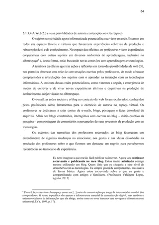 84
5.1.3.4 A Web 2.0 e suas possiblidades de autoria e interações no ciberespaço
O sujeito na sociedade agora informatizada potencializa seu viver em rede. Estamos em
redes em espaços físicos e virtuais que favorecem experiências coletivas de produção e
reinvenção de si e do conhecimento. No espaço das oficinas, os professores vivem experiências
cooperativas com outros sujeitos em diversos ambientes de aprendizagens, inclusive no
ciberespaço8
e, dessa forma, estão buscando novas conexões com aprendizagens e tecnologias.
A temática da oficina que traz ações e reflexões em torno das possibilidades da web 2.0,
nos permitiu observar uma rede de conversações escritas pelos professores, de modo a buscar
compreensões e articulações dos sujeitos com o aprender na interação com as tecnologias
informáticas. A tessitura dessas redes potencializou, como veremos a seguir, a emergência de
modos de escrever e de viver novas experiências afetivas e cognitivas na produção de
conhecimento-subjetividade no ciberespaço.
O e-mail, as redes sociais e o blog no contexto da web foram explorados, conhecidos
pelos professores como ferramentas para o exercício de autoria no espaço virtual. Os
professores se dedicaram a criar contas de e-mails, blogs, postagens e fazer download de
arquivos. Além dos blogs construídos, interagimos com escritas no blog – diário coletivo da
pesquisa – com postagens de comentários e percepções de seus processos de produção com as
tecnologias.
Os excertos das narrativas dos professores recortados do blog favorecem um
entendimento de algumas mudanças no emocionar, nos gestos e nas ideias envolvidas na
produção dos professores sobre o que fizemos um destaque em negrito para percebermos
recorrências no transcurso da experiência.
Eu nem imaginava que era tão fácil publicar na internet. Agora vou continuar
escrevendo e publicando no meu blog. Estou muito admirada comigo
mesma utilizando um blog. Quem diria que eu chegaria a esse nível de
descoberta com as tecnologias. Eu sempre gostei de computadores, mas usava
de forma básica. Agora estou escrevendo sobre o que eu gosto e
compartilhando com amigos e familiares. (Professora Valdirene Lopes,
agosto, 2013).
8
Pierre Lévy conceitua ciberespaço como um [...] meio de comunicação que surge da interconexão mundial dos
computadores. O termo especifica não apenas a infraestrutura material da comunicação digital, mas também o
universo oceânico de informações que ela abriga, assim como os seres humanos que navegam e alimentam esse
universo (LÉVY, 1999. p. 17).
 