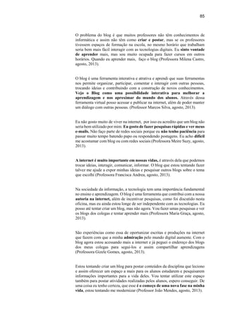 85
O problema do blog é que muitos professores não têm conhecimentos de
informática e assim não têm como criar e postar, mas se os professores
tivessem espaços de formação na escola, no mesmo horário que trabalham
seria bem mais fácil interagir com as tecnologias digitais. Eu sinto vontade
de aprender mais, mas sou muito ocupada para fazer cursos em outros
horários. Quando eu aprender mais, faço o blog (Professora Milena Castro,
agosto, 2013).
O blog é uma ferramenta interativa e atrativa e aprendi que suas ferramentas
nos permite organizar, participar, comentar e interagir com outras pessoas,
trocando ideias e contribuindo com a construção de novos conhecimentos.
Vejo o Blog como uma possibilidade interativa para melhorar a
aprendizagem e nos aproximar do mundo dos alunos. Através dessa
ferramenta virtual posso acessar e publicar na internet, além de poder manter
um diálogo com outras pessoas. (Professor Marcos Silva, agosto, 2013).
Eu não gosto muito de viver na internet, por isso eu acredito que um blog não
seria bem utilizado por mim. Eu gosto de fazer pesquisas rápidas e ver meus
e-mails. Não faço parte de redes sociais porque eu não tenho paciência para
passar muito tempo batendo papo ou respondendo postagens. Eu acho difícil
me acostumar com blog ou com redes sociais (Professora Meire Suzy, agosto,
2013).
A internet é muito importante em nossas vidas, é através dela que podemos
trocar ideias, interagir, comunicar, informar. O blog que estou tentando fazer
talvez me ajude a expor minhas ideias e pesquisar outros blogs sobre o tema
que escolhi (Professora Francisca Andrea, agosto, 2013).
Na sociedade da informação, a tecnologia tem uma importância fundamental
no ensino e aprendizagem. O blog é uma ferramenta que contribui com a nossa
autoria na internet, além de incentivar pesquisas, como foi discutido nesta
oficina, mas eu ainda estou longe de ser independente com as tecnologias. Eu
posso até tentar criar um blog, mas não agora. Vou fazer umas pesquisas e ver
os blogs dos colegas e tentar aprender mais (Professora Maria Graça, agosto,
2013).
São experiências como essa de oportunizar escritas e produções na internet
que fazem com que a minha admiração pelo mundo digital aumente. Com o
blog agora estou acessando mais a internet e já peguei o endereço dos blogs
dos meus colegas para segui-los e assim compartilhar aprendizagens
(Professora Gizele Gomes, agosto, 2013).
Estou tentando criar um blog para postar conteúdos da disciplina que leciono
e assim oferecer um espaço a mais para os alunos estudarem e pesquisarem
informações importantes para a vida deles. Vou tentar utilizar este espaço
também para postar atividades realizadas pelos alunos, espero conseguir. De
uma coisa eu tenho certeza, que esse é o começo de uma nova fase na minha
vida, estou tentando me modernizar (Professor João Mendes, agosto, 2013).
 